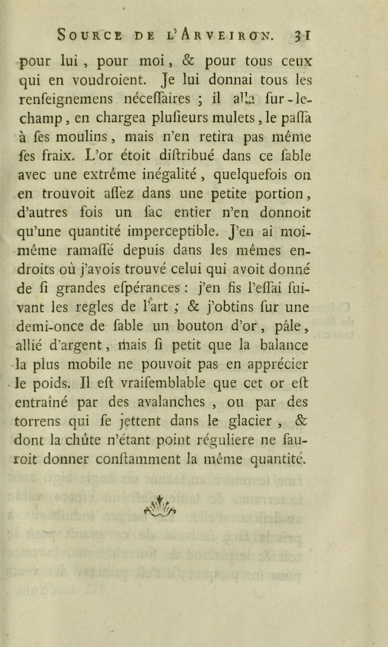 pour lui , pour moi, & pour tous ceux qui en voudroient. Je lui donnai tous les renfeignemens nécelTaires ; il alla fur-lc- champ, en chargea plulieurs mulets, le pafîa à fes moulins, mais n’en retira pas même fes fraix. L’or étoit diftribué dans ce fable avec une extrême inégalité , quelquefois 011 en trouvoit allez dans une petite portion, d’autres fois un fac entier n’en donnoit qu’une quantité imperceptible. J’en ai moi- même ramalfé depuis dans les mêmes en- droits où j’avois trouvé celui qui avoit donné de fi grandes efpérances : j’en fis l’elfai fui- vant les réglés de l’art ; & j’obtins fur une demi-once de fable un bouton d’or, pâle, allié d’argent, lirais fi petit que la balance la plus mobile ne pouvoit pas en apprécier le poids. Il eft vraifemblable que cet or ell entraîné par des avalanches , ou par des torrens qui fe jettent dans le glacier , & dont la chute n’étant point régulière ne fau- roit donner conftamment la même quantité. 4'^