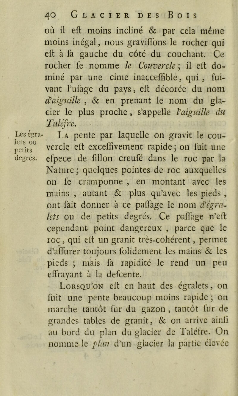 T,es égra. iets ou petits degrés. 40 Glacier des Bois où il eft moins incliné & par cela meme moins inégal, nous graviflbns le rocher qui eft à fa gauche du côté du couchant. Ce rocher fe nomme le Couvercle \ il eft do- miné par une cime inacceffible, qui , fui- vant l’ufage du pays, eft décorée du nom d'aiguille , & en prenant le nom du gla- cier le plus proche, s’appelle l'aiguille du Taléfre. La pente par laquelle on gravit le cou- vercle eft exceffivement rapide ; on fuit une efpece de fillon creufé dans le roc par la Nature ; quelques pointes de roc auxquelles on fe cramponne , en montant avec les mains , autant & plus qu’avec les pieds , ont fait donner à ce palfage le nom d'egra- lets ou de petits degrés. Ce palîage n’eft cependant point dangereux , parce que le roc, qui elt un granit très-cohérent, permet d’affurer toujours folidement les mains & les pieds ; mais fa rapidité le rend un peu effrayant à la defeente. Lorsqu’on elt en haut des égralets, 011 fuit une pente beaucoup moins rapide ; on marche tantôt fur du gazon , tantôt fur de grandes tables de granit, & on arrive ainli au bord du plan du glacier de Talétre. On nomme le plan d’un glacier la partie élevée