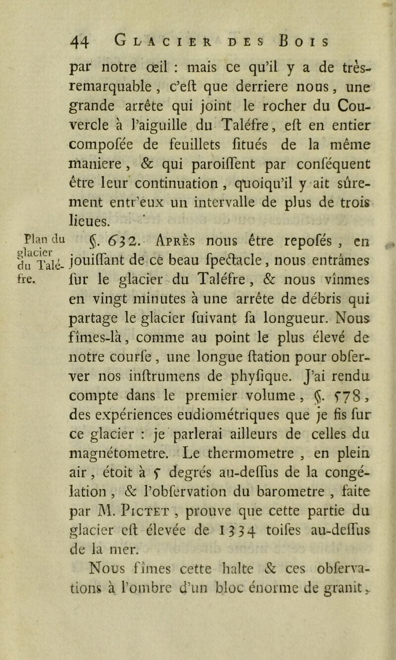par notre œil : mais ce qu’il y a de très- remarquable , c’eft que derrière nous, une grande arrête qui joint le rocher du Cou- vercle à l’aiguille du Taléfre, eft en entier compofée de feuillets fitue's de la même maniéré , & qui paroiflent par conféquent être leur continuation, quoiqu’il y ait sûre- ment entr’eux un intervalle de plus de trois lieues. Plan du (5, 612. Apres nous être repofés , en jouiiïant de ce beau fpeêlacle, nous entrâmes fie. fur le glacier du Taléfre, & nous vînmes en vingt minutes à une arrête de débris qui partage le glacier fuivant fa longueur. Nous fîmes-là, comme au point le plus élevé de notre courfe , une longue ftation pour obfer- ver nos inftrumens de phyfîque. J’ai rendu compte dans le premier volume, ($. fyS, des expériences eudiométriqnes que je fis fur ce glacier : je parlerai ailleurs de celles du magnétometre. Le thermomètre , en plein air, étoit à f degrés au-delfus de la congé- lation , & l’obfervation du baromètre , faite par M. PiCTET , prouve que cette partie du glacier cil; élevée de 1^34 toifes au-delfus de la mer. Nous fîmes cette halte & ces obferva- tions à l’ombre d’un bloc énorme de granit ^