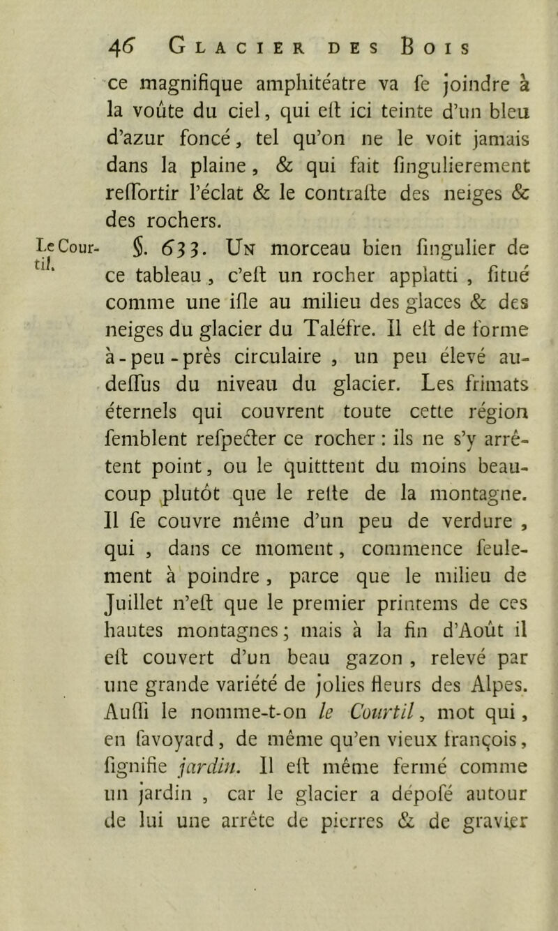 Le Cour- ti]. 4^ Glacier des Bois ce magnifique amphitéatre va fe joindre à la voûte du ciel, qui eil ici teinte d’un bleu d’azur foncé, tel qu’on ne le voit jamais dans la plaine, & qui fiiit fingulierement reflbrtir l’éclat & le contralle des neiges & des rochers. $. 633. Un morceau bien fingulier de ce tableau , c’ell un rocher applatti , fitué comme une ifle au milieu des glaces & des neiges du glacier du Taléfre. Il elt de forme à - peu - près circulaire , un peu élevé au- delTus du niveau du glacier. Les frimats éternels qui couvrent toute cette région femblent refpecter ce rocher : ils ne s’y arrê- tent point, ou le quitttent du moins beau- coup plutôt que le relie de la montagne. Il fe couvre même d’un peu de verdure , qui , dans ce moment, commence feule- ment à poindre, parce que le milieu de Juillet n’eft que le premier printems de ces hautes montagnes ; mais à la fin d’Août il eit couvert d’un beau gazon , relevé par une grande variété de jolies fleurs des Alpes. Aufli le nomme-t-on le Court il ^ mot qui, en favoyard, de même qu’en vieux tranqois, fignifie jardin. Il ell même fermé comme un jardin , car le glacier a dépofé autour de lui une arrête de pierres & de gravier