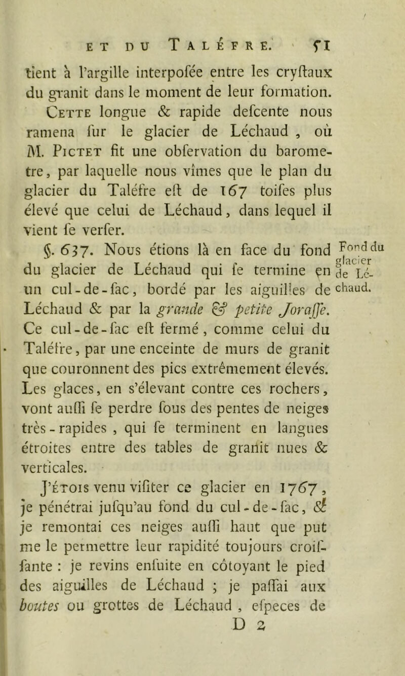 tient à l’argille interpofée entre les cryftaux du gTanit dans le moment de leur formation. Cette longue & rapide defcente nous ramena fur le glacier de Léchaud , où AI. PicTET fit une obfervation du baromè- tre, par laquelle nous vîmes que le plan du glacier du Taléfre eft de \6~l toifes plus élevé que celui de Léchaud, dans lequel il vient le verfer. <5. 6^7. Nous étions là en face du fond du glacier de Léchaud qui le termine çn je Lc- im cul-de-fac, bordé par les aiguilles de chaud. Léchaud & par la grande ^ petite JoraJfe. Ce cul-de-fac eft fermé, comme celui du • Taléfre, par une enceinte de murs de granit que couronnent des pics extrêmement élevés. Les glaces, en s’élevant contre ces rochers, vont aufli fe perdre fous des pentes de neiges très - rapides , qui fe terminent en langues étroites entre des tables de granit nues & verticales. J’ÉTOis venu vifiter ce glacier en 176J , I je pénétrai jufqu’au fond du cul-de-fac, (S? î je remontai ces neiges aulTi haut que put î me le permettre leur rapidité toujours croif- il fante : je revins enfuite en côtoyant le pied t des aiguilles de Léchaud ; je palfai aux r boutes ou grottes de Léchaud , cfpeces de D s