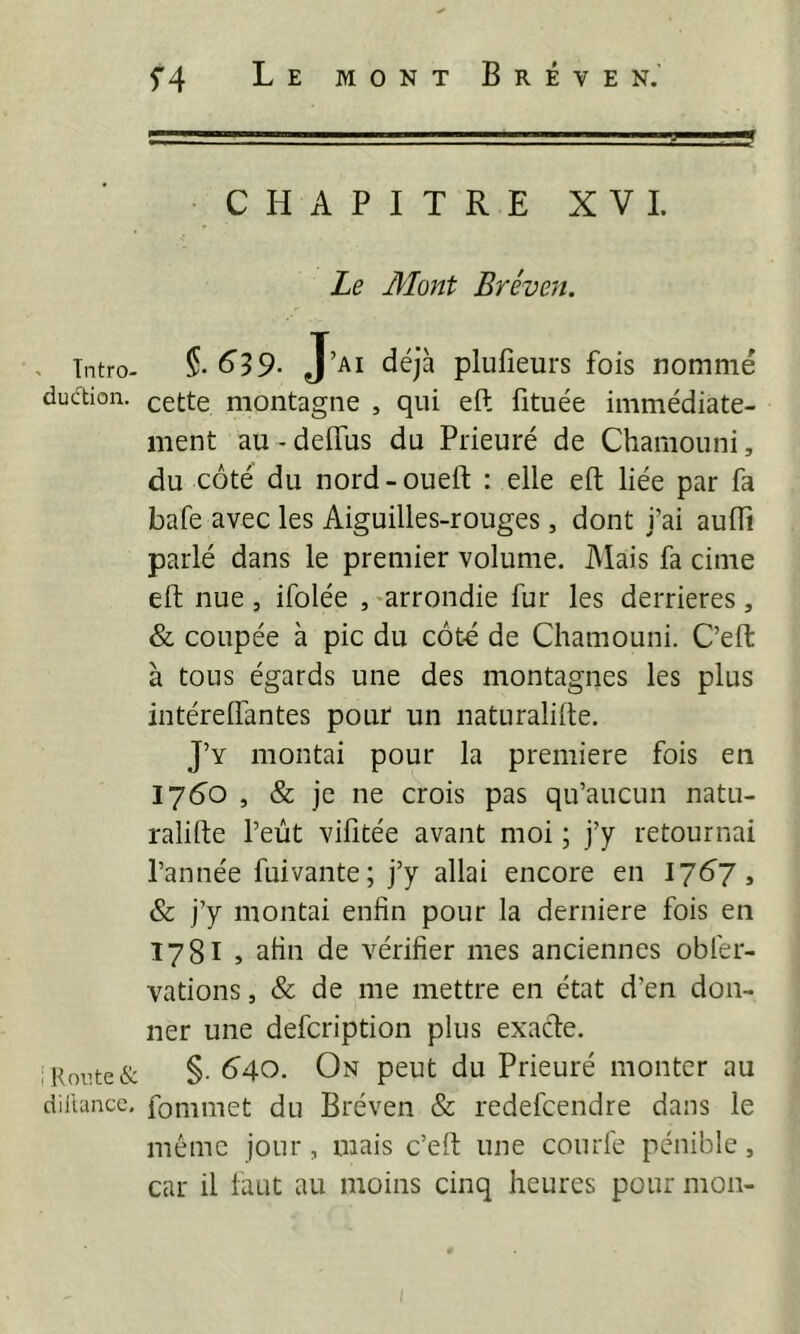 ' J' ,'f CHAPITRE XV 1. Le Mont Bréven. . Tntro- ^59- J’ai déjà plufîeurs fois nommé dudion. cette montagne , qui eft fituée immédiate- ment au - delTus du Prieuré de Chamouni, du côté du nord - oueft : elle eft liée par fa bafe avec les Aiguilles-rouges, dont j’ai aufli parlé dans le premier volume. Mais fa cime eft nue 3 ifolée ,-arrondie fur les derrières, & coupée à pic du côté de Chamouni. C’eft à tous égards une des montagnes les plus intérelfantes pour un naturalifte. J’y montai pour la première fois en 1760 , & je ne crois pas qu’aucun natu- ralifte l’eût vifitée avant moi ; j’y retournai l’année fuivante; j’y allai encore en 17Ô7, & j’y montai enfin pour la derniere fois en 1781 , afin de vérifier mes anciennes oblér- vations, & de me mettre en état d’en don- ner une defcription plus exacte, i Route & §• B40. On peut du Prieuré monter au diltancc, fommet du Bréven & redefcendre dans le même jour, mais c’eft une courfe pénible, car il faut au moins cinq heures pour mon-