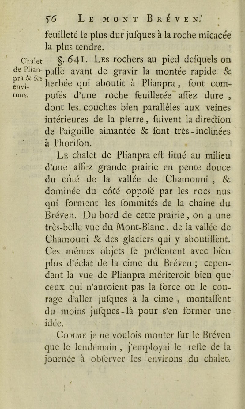 Chalet de Flian- pra & fes envi- rons. S'6 L E M O N T B R i V E N. 4 feuilleté le plus dur jufques à la roche micacée la plus tendre. §.641. Les rochers au pied defquels 011 palTe avant de gravir la montée rapide & herbée qui aboutit à Plianpra , font com- polés d’une roche feuilletée affez dure , dont les couches bien parallèles aux veines intérieures de la pierre, fuivent la direction de l’aiguille aimantée & font très-inclinées à l’horifon. Le chalet de Plianpra eft fitué au milieu d’une alTez grande prairie en pente douce du côté de la vallée de Chamouni , & dominée du côté oppofé par les rocs nus qui forment les fommités de la chaîne du Bréven. Du bord de cette prairie , on a une très-belle vue du Mont-Blanc, de la vallée de Chamouni & des glaciers qui y aboutilfent. Ces mêmes objets fe préfentent avec bien plus d’éclat de la cime du Bréven ; cepen- dant la vue de Plianpra mériteroit bien que ceux qui n’auroient pas la force ou le cou- rage d’aller jufques à la cime , montalTent du moins jufques-là pour s’en former une idée. Comme je ne voulois monter fur le Bréven que le lendemain, j’employai le relte de la journée à obferver les environs du chalet. ✓