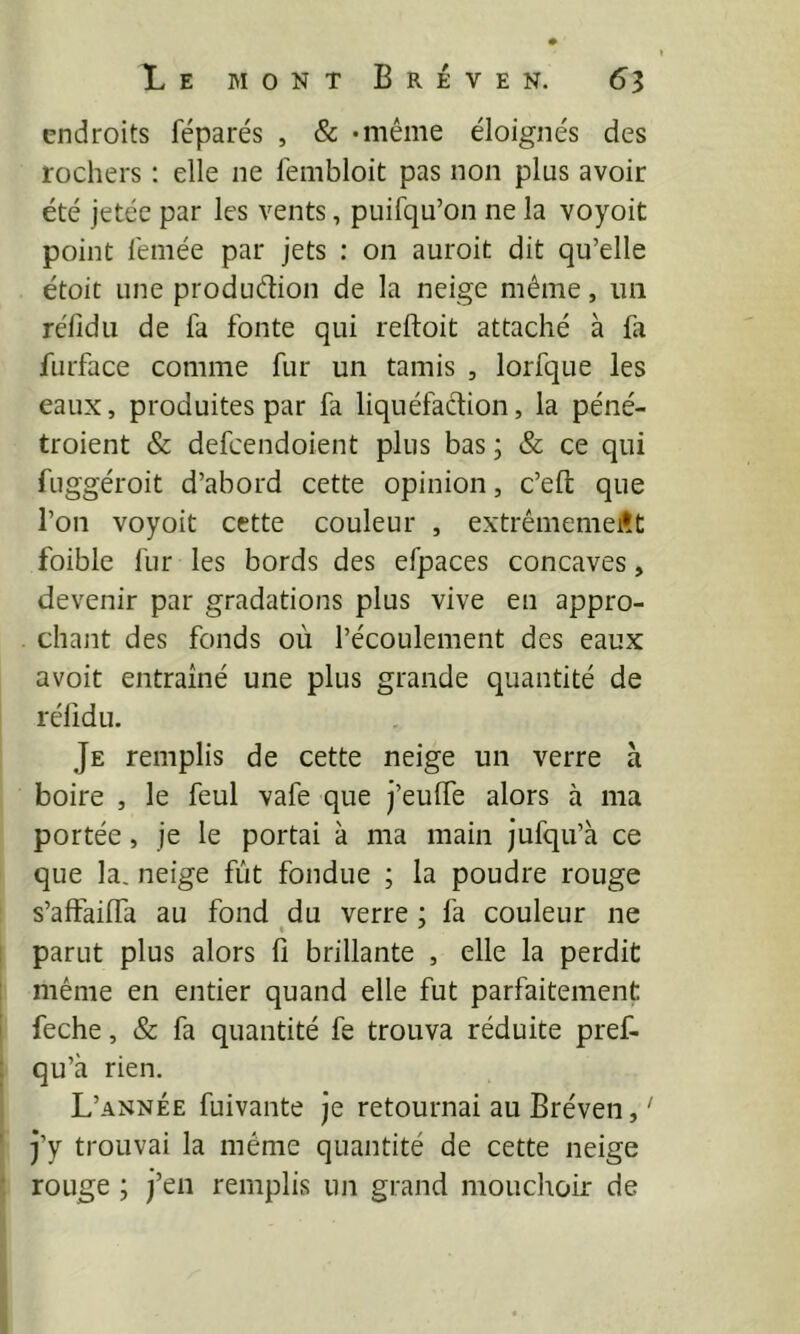 endroits féparés , & •même éloignés des rochers : elle ne fembloit pas non plus avoir été jetée par les vents, puifqu’on ne la voyoit point l'emée par jets : on auroit dit qu’elle étoit une produdion de la neige même, 1111 réfidii de fa fonte qui reftoit attaché à fa furface comme fur un tamis , lorfque les eaux, produites par fa liquéfaction, la péné- troient & defcendoient plus bas ; & ce qui fuggéroit d’abord cette opinion, c’efl que l’on voyoit cette couleur , extrêmement foible fur les bords des efpaces concaves, devenir par gradations plus vive en appro- chant des fonds où l’écoulement des eaux avoit entraîné une plus grande quantité de réfidu. Je remplis de cette neige un verre a boire , le feul vafe que j’eulfe alors à ma portée, je le portai à ma main jufqu’à ce que la. neige fût fondue ; la poudre rouge s’afFailfa au fond du verre ; fa couleur ne parut plus alors fi brillante , elle la perdit même en entier quand elle fut parfaitement feche, & fa quantité fe trouva réduite pref- qu’à rien. L’année fuivante je retournai au Bréven, ' j’y trouvai la même quantité de cette neige rouge ; j’en remplis un grand mouchoir de