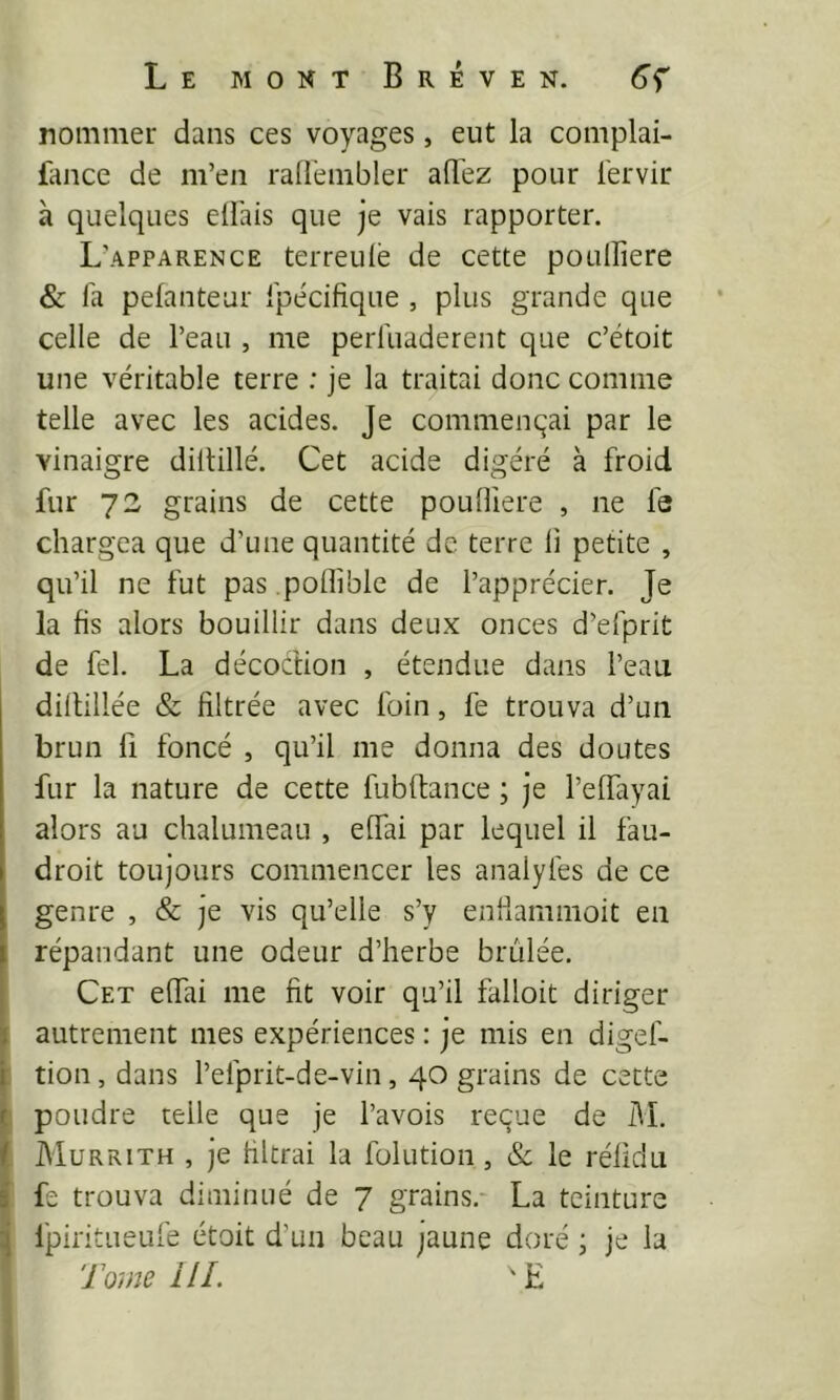 nommer dans ces voyages, eut la complai- fance de m’en rallènibler allez pour l'ervir à quelques ellais que je vais rapporter. L’apparence terreulè de cette poullîere & l'a pelanteur l'pécifique , plus grande que celle de l’eau , me perfiiaderent que c’étoit une véritable terre : je la traitai donc comme telle avec les acides. Je commenqai par le vinaigre diltillé. Cet acide digéré à froid fur 73 grains de cette poulîiere , ne fa chargea que d’une quantité de terre li petite , qu’il ne fut pas .pofliblc de l’apprécier. Je la fis alors bouillir dans deux onces d’efprit de fel. La décoction , étendue dans l’eau dillillée & filtrée avec foin, fe trouva d’un brun fl foncé , qu’il me donna des doutes fur la nature de cette fubftance ; je l’elfayai alors au chalumeau , elfai par lequel il fau- droit toujours commencer les analyfes de ce genre , & je vis qu’elle s’y enfiammoit en répandant une odeur d’herbe brûlée. Cet effai me fit voir qu’il falloit diriger autrement mes expériences : je mis en digef- [ tion, dans l’efprit-de-vin, 40 grains de cette |j poudre telle que je l’avois reçue de M. f Murrith , je filtrai la folution, 8c le rélidu i fe trouva diminué de 7 grains.- La teinture Ipiritueufe étoit d’un beau jaune doré ; je la