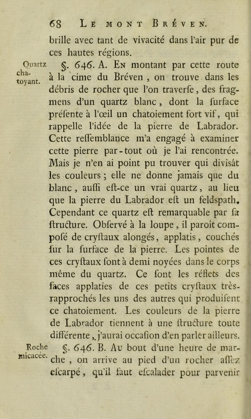 brille avec tant de vivacité dans l’air pur de ces hautes régions. Quartz g. A. En montant par cette route fcoyânt ^ Bréven , on trouve dans les débris de rocher que l’on traverfe, des frag- mens d’un quartz blanc, dont la furface préfente à l’œil un chatoiement fort vif, qui rappelle l’idée de la pierre de Labrador. Cette relfemblance m’a engagé à examiner cette pierre par-tout où je l’ai rencontrée. Alais je n’en ai point pu trouver qui divisât les couleurs ; elle ne donne jamais que dn blanc , aufli eft-ce un vrai quartz, au lieu que la pierre du Labrador elt un feldspath. Cependant ce quartz eft remarquable par fa Ifruélure. Obfervé à la loupe, il paroit com- pofé de cryifaux alongés, applatis, couchés fur la furface de la pierre. Les pointes de ces cryftaux font à demi noyées dans le corps même du quartz. Ce font les réflets des faces applaties de ces petits cryftaux très- rapprochés les uns des autres qui produifent ce chatoiement. Les couleurs de la pierre de Labrador tiennent à une ftrudure toute differente,J’aurai occafion d’en parler ailleurs. Roche g. 646. B. Au bout d’une heure de mar- jiiicacee. ^ arrive au pied d’un rocher allez efcarpé, qu’il faut efcalader pour parvenir