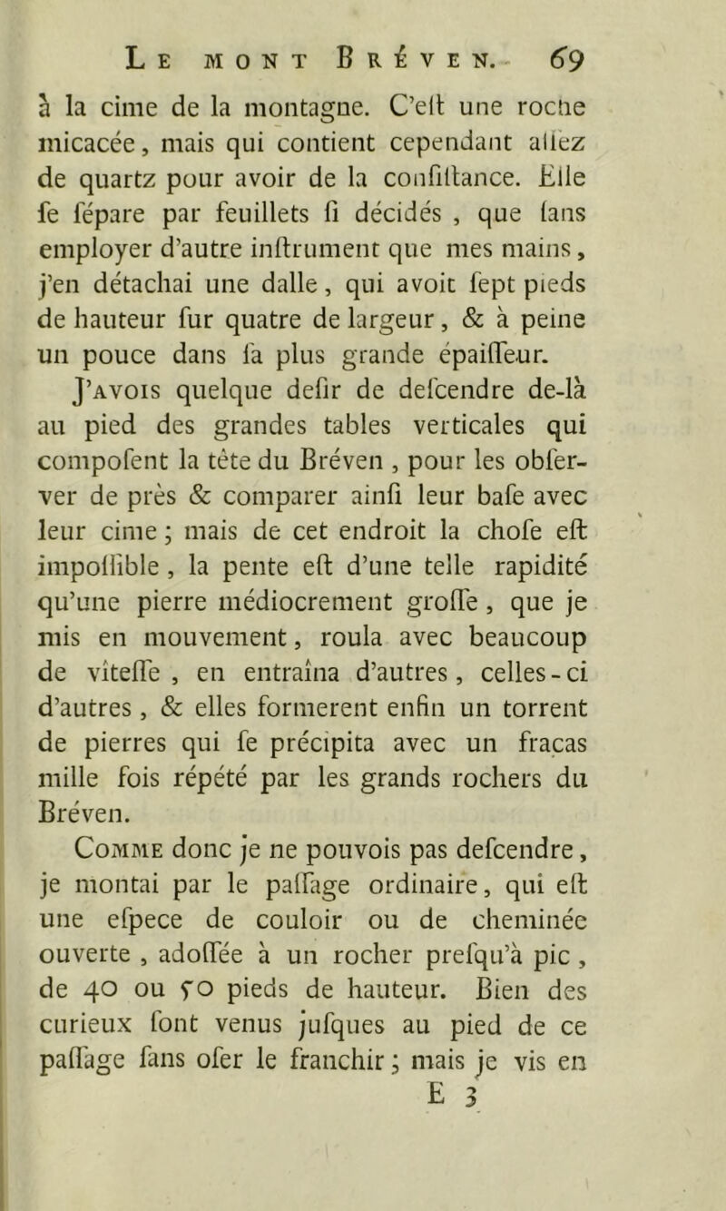 à la cime de la montagne. C’elt une roctie micacée, mais qui contient cependant allez de quartz pour avoir de la confillance. Elle fe fépare par feuillets fi décidés , que (ans employer d’autre infiniment que mes mains, j’en détachai une dalle, qui avoit fept pieds de hauteur fur quatre de largeur, & à peine un pouce dans fa plus grande épailfeur. J’avois quelque defir de defcendre de-là au pied des grandes tables verticales qui compofent la tète du Bréven , pour les obfer- ver de près & comparer ainfi leur bafe avec leur cime ; mais de cet endroit la chofe eft impollîble, la pente efi d’une telle rapidité qu’une pierre médiocrement grofife, que je mis en mouvement, roula avec beaucoup de vîtefle , en entraîna d’autres, celles-ci d’autres, & elles formèrent enfin un torrent de pierres qui fe précipita avec un fracas mille fois répété par les grands rochers du Bréven. Comme donc je ne pouvois pas defcendre, je montai par le palfage ordinaire, qui eft une efpece de couloir ou de cheminée ouverte , adofiee à un rocher prefqu’à pic , de 40 ou y O pieds de hauteur. Bien des curieux font venus jufques au pied de ce pafl'age fans ofer le franchir ; mais je vis en