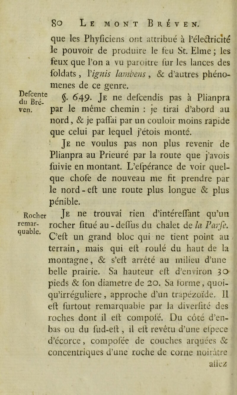 que les Phyficiens ont attribué à l’éleclricîté le pouvoir de produire le feu St. Elme ; les feux que l’on a vu paroitre fur les lances des foldats, \ignis lambens, & d’autres phéno- mènes de ce genre. §. 6’49- Je ne defcendis pas à Plianpra ven. par le même chemin : je tirai d’abord au nord, & je palTai par un couloir moins rapide que celui par lequel j’étois monté, ‘ Je ne voulus pas non plus revenir de Plianpra au Prieuré par la route que j’avois fuivie en montant. L’efpérance de voir quel- que chofe de nouveau me fit prendre par le nord - eft une route plus longue & plus pénible. Rocher J^ ne trouvai rien d’intérelTant qu’un remar- rocher fitué au-deffus du chalet de la Parfe. C’eft un grand bloc qui ne tient point au terrain, mais qui ell roulé du haut de la montagne, & s’eft arrêté au milieu d’une belle prairie. Sa hauteur eft d’environ 30 pieds & fon diamètre de 20. Sa tonne, quoi- qu’irréguliere , approche d’un trapézoïde. 11 eft furtout remarquable par la diverfité des roches dont il eft conipolé. Du côcé d’en- bas ou du fud-eft , il eft revêtu d’une elpece d’écorce, compofée de couches arquées & concentriques d’une roche de corne noirâtre aliez