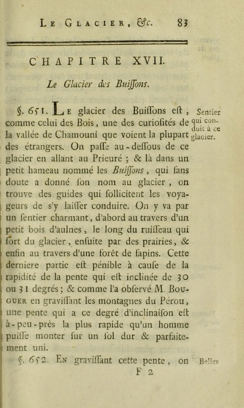 CHAPITRE XVII. Le Glacier des Btiiffons. §. Le glacier des Buiiïbns eft , comme celui des Bois, une des curiofités de la vallée de Chamouni que voient la plupart des étrangers. On paflfe au-deiïbus de ce glacier en allant au Prieuré ; & là dans un petit hameau nommé les Euiffons, qui fans doute a donné fon nom au glacier , on trouve des guides qui follicitent les voya- geurs de s'y laifî'er conduire. On y va par un rentier charmant, d’abord au travers d’un petit bois d’aulnes, le long du ruifleau qui fort du glacier, enfuite par des prairies, & enfin au travers d’une forêt de fapins. Cette derniere partie eft pénible à caufe de la rapidité de la pente qui eft inclinée de 50 ou 3 1 degrés ; & comme l’a obfervé M. Bou- GUER en gravilPant les montagnes du Pérou, une pente qui a ce degré d’inclinaifon eft à-peu-près la plus rapide qu’un homme puilfe monter fur un fol dur & parfaite- |l ment uni. I C 6’f2. En graviftant cette pente, on Sentier qui con- duit à ce glacier.