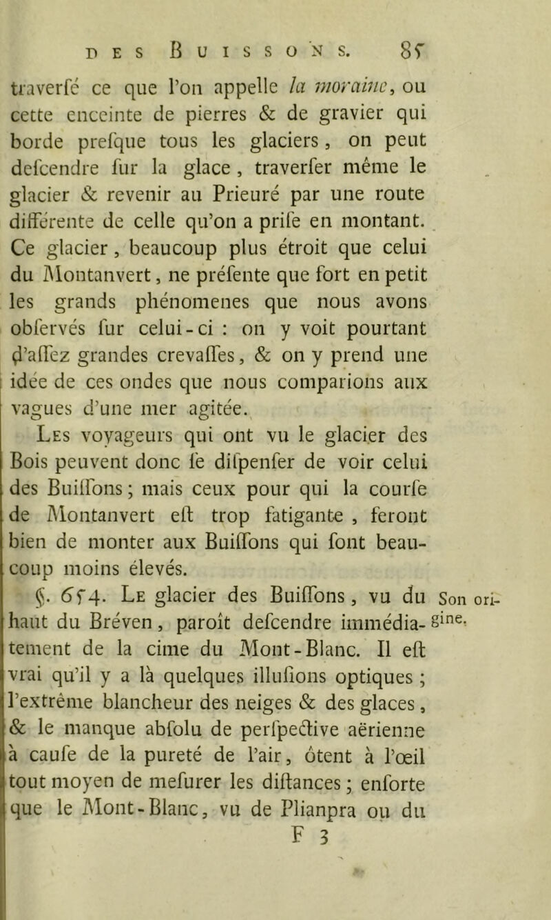 traverfé ce que l’on appelle la moraine^ ou cette enceinte de pierres & de gravier qui borde prefque tous les glaciers, on peut del'cendre fur la glace , traverfer même le glacier & revenir au Prieuré par une route différente de celle qu’on a prife en montant. . Ce glacier, beaucoup plus étroit que celui du IMontanvert, ne préfente que fort en petit les grands phénomènes que nous avons obfervés fur celui-ci : on y voit pourtant çi’afléz grandes crevaffes, & on y prend une idée de ces ondes que nous comparions aux vagues d’une mer agitée. Les voyageurs qui ont vu le glacier des Bois peuvent donc fe difpenfer de voir celui des Builfons ; mais ceux pour qui la courfe de IMontanvert elt trop fatigante , feront bien de monter aux Buiffons qui font beau- coup moins élevés. §. (5f4. Le glacier des Buiffons, vu du Son ori- haut du Bréven , paroît defeendre immédia- tement de la cime du Mont-Blanc. Il eft vrai qu’il y a là quelques illulions optiques ; l’extrême blancheur des neiges & des glaces, & le manque abfolu de perfpedive aerienne à caufe de la pureté de l’air, ôtent à l’œil tout moyen de mefurer les diftances ; enforte que le Mont-Blanc, vu de Plianpra ou du F 3