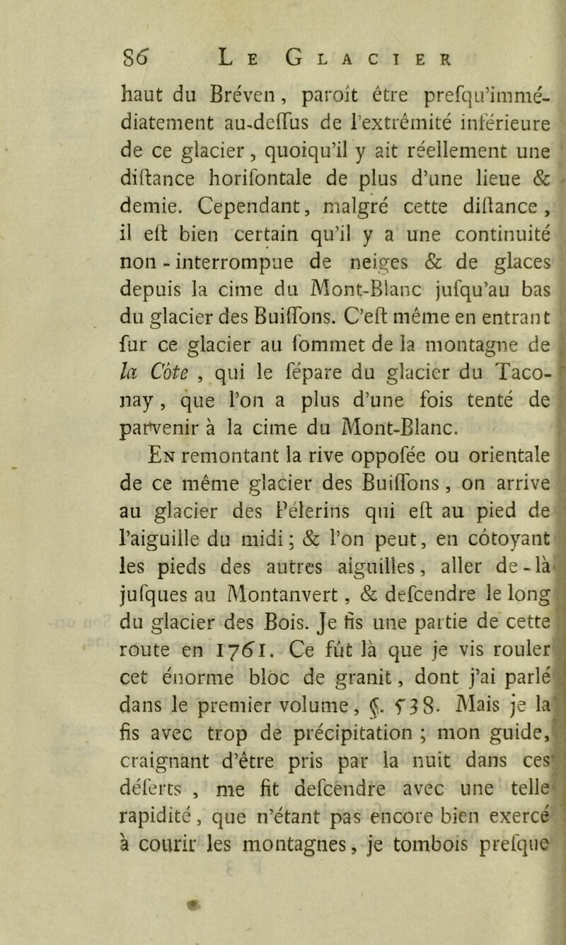 S6 Le Glacier haut du Bréven, paroit être prefqu’imnié- diatement au^deiïus de l’extrémité intérieure de ce glacier, quoiqu’il y ait réellement une diftance horifontale de plus d’une lieue & demie. Cependant, malgré cette diftance, il elt bien certain qu’il y a une continuité non - interrompue de neiges & de glaces depuis la cime du Mont-Blanc jufqu’au bas du glacier des BuilTons. C’eft même en entrant fur ce glacier au fommet de la montagne de . la Côte , qui le fépare du glacier du Taco- nay, que l’on a plus d’une fois tenté de pam^enir à la cime du Mont-Blanc. En remontant la rive oppofée ou orientale de ce même glacier des Buiflbns, on arrive au glacier des Pèlerins qui eft; au pied de l’aiguille du midi ; & l’on peut, en côtoyant les pieds des autres aiguilles, aller de-là-, jufques au Montanvert, & defeendre le long du glacier des Bois. Je fis une partie de cette route en lybl. Ce fût là que je vis rouler cet énorme bloc de granit, dont j’ai parlé i dans le premier volume, §. f 3 8- Mais je la’ fis avec trop de précipitation ; mon guide,> craignant d’être pris par la nuit dans ces’ déferts , me fit defeendre avec une telle* j rapidité, que n’étant pas encore bien exercé : à courir les montagnes, je tombois prefqiie