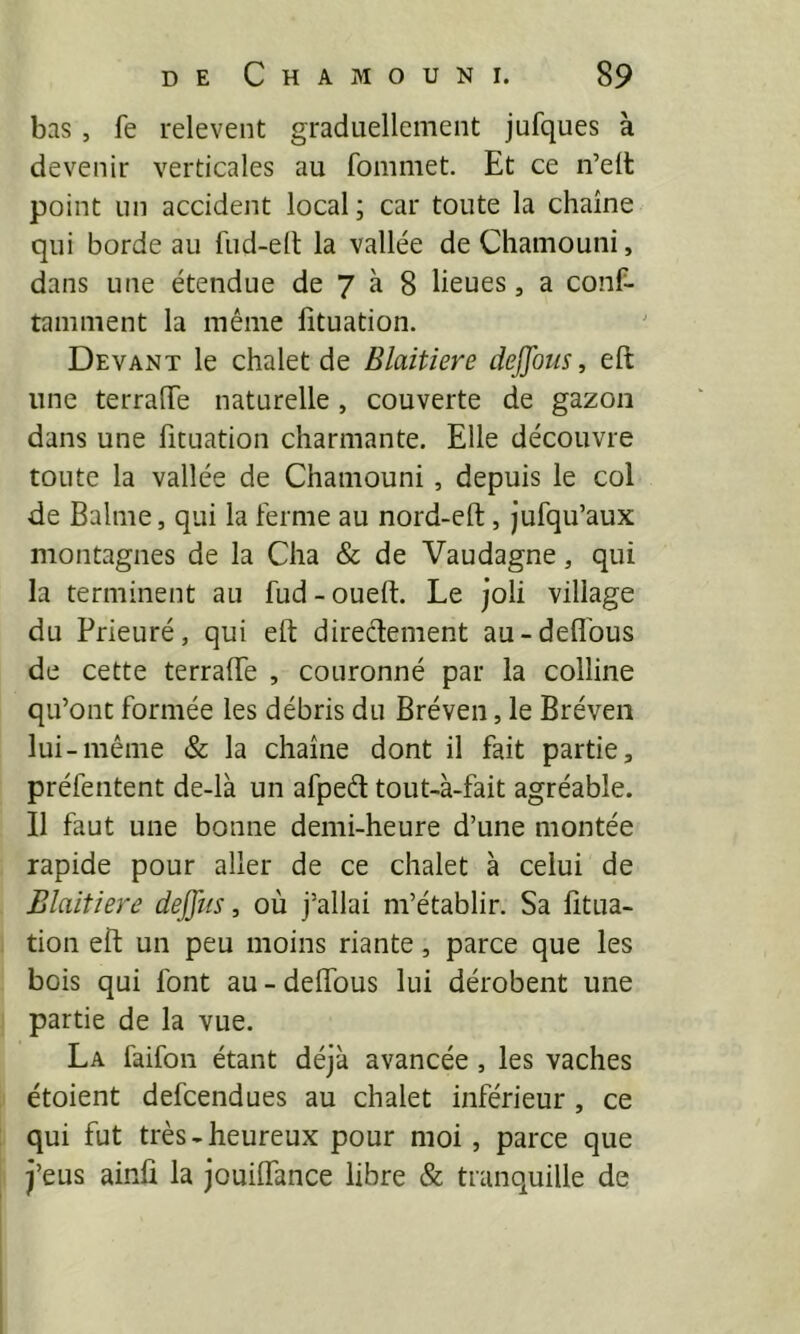 bas, fe relevent graduellement jufques à devenir verticales au fommet. Et ce n’elt point un accident local ; car toute la chaîne qui borde au fud-ed; la vallée deCliamouni, dans une étendue de 7 à 8 lieues, a conf- tamment la même lîtuation. Devant le chalet de Blaitiere dejjbus, eft une terrafTe naturelle , couverte de gazon dans une fituation charmante. Elle découvre toute la vallée de Chamouni , depuis le col de Balme, qui la ferme au nord-eft, jufqu’aux montagnes de la Cha & de Vaudagne, qui la terminent au fud - oueft. Le joli village du Prieuré, qui eft diredement au-deflbus de cette terrafte , couronné par la colline qu’ont formée les débris du Bréven, le Bréven lui-même & la chaîne dont il fait partie, préfentent de-là un afped tout-à-fait agréable. Il faut une bonne demi-heure d’une montée rapide pour aller de ce chalet à celui de Blaitiere deffiis, où j’allai m’établir. Sa fttua- tion eft un peu moins riante, parce que les bois qui font au - deftfous lui dérobent une partie de la vue. La faifon étant déjà avancée, les vaches étoient defcendues au chalet inférieur , ce qui fut très-heureux pour moi , parce que j’eus ainfi la jouiflance libre & tranquille de