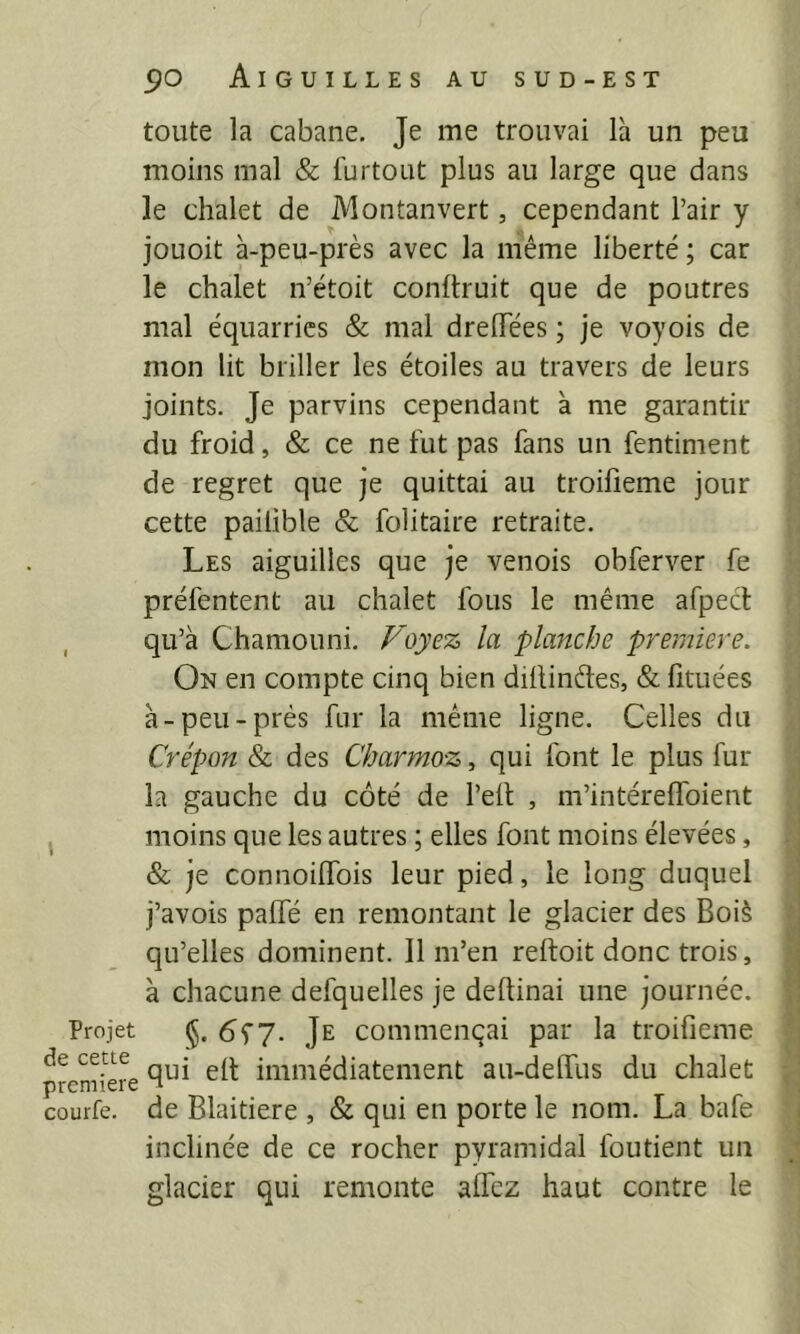 toute la cabane. Je me trouvai là un peu moins mal & furtout plus au large que dans le chalet de Montanvert, cependant l’air y joLioit à-peu-près avec la même liberté ; car le chalet n’étoit conltruit que de poutres mal équarrics & mal dreflTées ; je voyois de mon lit briller les étoiles au travers de leurs joints. Je parvins cependant à me garantir du froid, & ce ne fut pas fans un fentiment de regret que je quittai au troifieme jour cette pailible & folitaire retraite. Les aiguilles que je venois obferver fe préfentent au chalet fous le même afpecl , qu’à Chamouni. Foyez la planche première. On en compte cinq bien diilinèles, & lituées à-peu-prés fur la même ligne. Celles du Crépon & des Charmoz, qui font le plus fur la gauche du côté de l’eft , m’intérelToient , moins que les autres ; elles font moins élevées, & je connoilTois leur pied, le long duquel j’avois palTé en remontant le glacier des Boi§ qu’elles dominent. Il m’en reftoit donc trois, à chacune defquelles je deftinai une journée. Projet §. 6f7. Je commençai par la troifieme qui ell immédiatement au-delTus du chalet courte, de Blaitiere , & qui en porte le nom. La bafe inclinée de ce rocher pyramidal foutient un glacier qui remonte alfez haut contre le