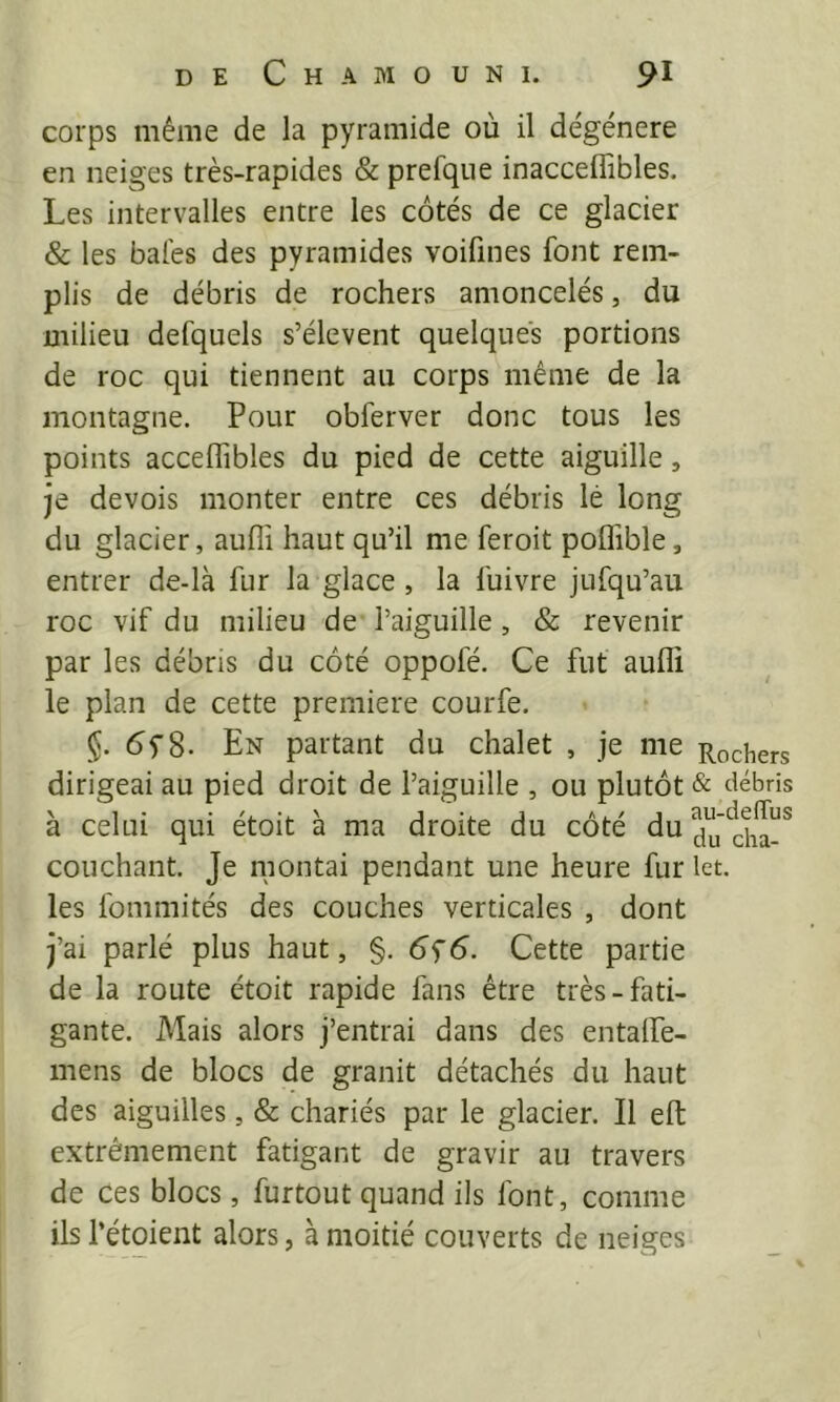corps même de la pyramide où il dégénéré en neiges très-rapides & prefque inacceffibles. Les intervalles entre les côtés de ce glacier & les baies des pyramides voifines font rem- plis de débris de rochers amoncelés, du milieu defquels s’élèvent quelques portions de roc qui tiennent au corps même de la montagne. Pour obferver donc tous les points acceffibles du pied de cette aiguille, je devois monter entre ces débris lé long du glacier, aufli haut qu’il me feroit polTible, entrer de-là fur la glace, la fuivre jufqu’au roc vif du milieu de l’aiguille, & revenir par les débris du côté oppofé. Ce fut aufli le plan de cette première courfe. §. En partant du chalet , je me Rochers dirigeai au pied droit de l’aiguille , ou plutôt & débris à celui qui étoit à ma droite du côté du couchant. Je montai pendant une heure fur let. les fommités des couches verticales , dont j’ai parlé plus haut, §. 6^6. Cette partie de la route étoit rapide fans être très-fati- gante. Mais alors j’entrai dans des entalPe- mens de blocs de granit détachés du haut des aiguilles, & chariés par le glacier. Il efl: extrêmement fatigant de gravir au travers de ces blocs, furtout quand ils font, comme ils l’étoient alors, à moitié couverts de neiges