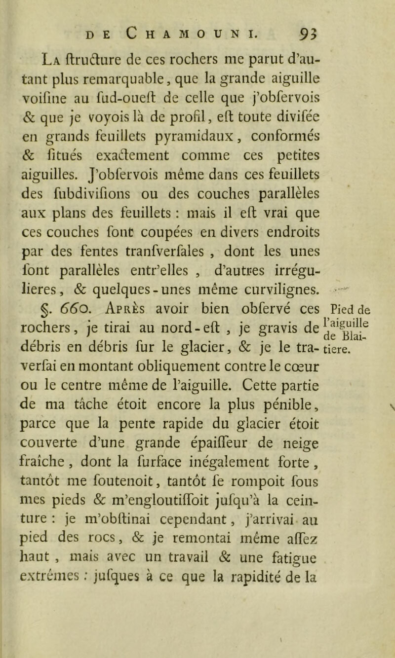 La ftrudure de ces rochers me parut d’au- tant plus remarquable, que la grande aiguille voifme au fud-ouell: de celle que j’obfervois & que je voyois là de profil, eft toute divifée en grands feuillets pyramidaux, conformés & fitués exadement comme ces petites aiguilles. J’obfervois même dans ces feuillets des fubdivifions ou des couches parallèles aux plans des feuillets ; mais il eft vrai que ces couches font coupées en divers endroits par des fentes tranfverfales , dont les unes font parallèles entr’elles , d’autres irrégu- lières, & quelques-unes même curvilignes. §. 660. Après avoir bien obfervé ces rochers, je tirai au nord-eft , je gravis de débris en débris fur le glacier, & je le tra- verfai en montant obliquement contre le cœur ou le centre même de l’aiguille. Cette partie de ma tâche étoit encore la plus pénible, parce que la pente rapide du glacier étoit couverte d’une grande épaiffeur de neige fraîche , dont la furface inégalement forte, tantôt me foutenoit, tantôt fe rompoit fous mes pieds & m’engloutiflbit jufqu’à la cein- ture : je m’obftinai cependant, j’arrivai au pied des rocs, & je remontai même affez haut , mais avec un travail & une fatigue extrêmes ; jufques à ce que la rapidité de la \ Pied de l’aiguille de Blai- tiere.