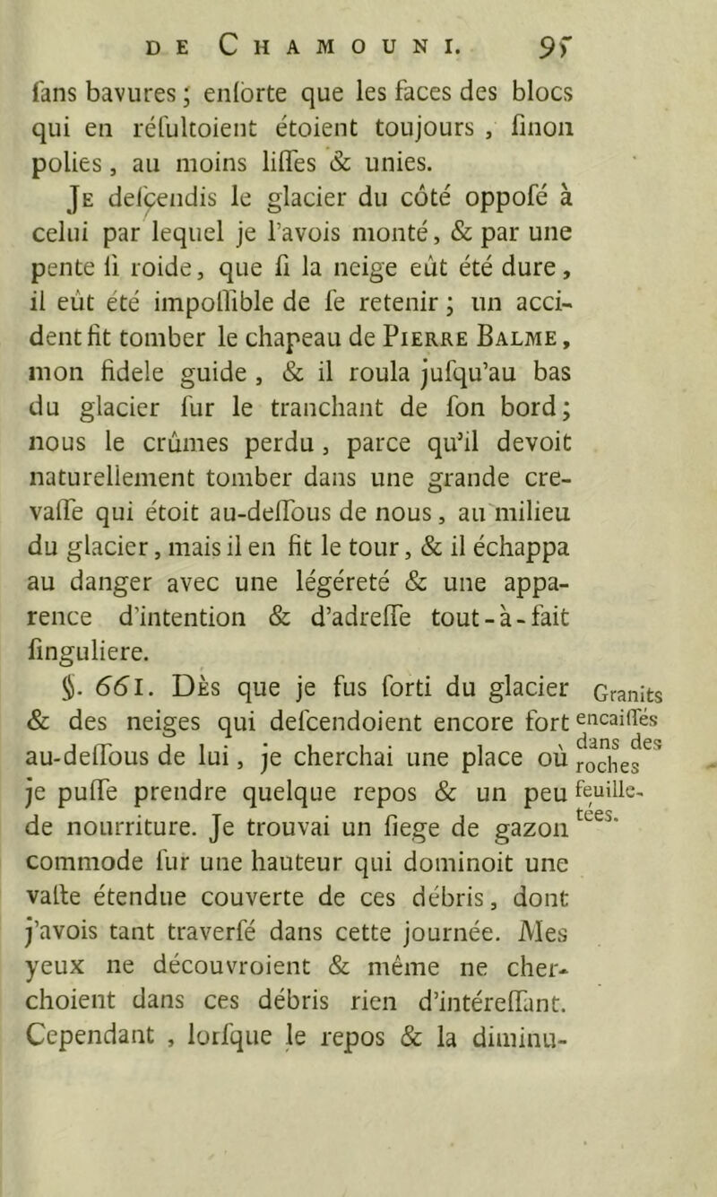 fans bavures ; eiübrte que les faces des blocs qui en réfultoient étoient toujours , finoii polies, au moins lilfes & unies. Je delqendis le glacier du côté oppofé à celui par lequel je l’avois monté, & par une pente li roide, que li la neige eût été dure, il eût été impoOible de fe retenir ; un acci- dent fit tomber le chapeau de Pierre Balme , mon fidele guide , & il roula jufqu’au bas du glacier fur le tranchant de fon bord; nous le crûmes perdu, parce quhl devoit naturellement tomber dans une grande cre- vaffe qui étoit au-deffous de nous, au milieu du glacier, mais il en fit le tour, & il échappa au danger avec une légéreté & une appa- rence d’intention & d’adreffe tout-à-fait linguliere. 661. DÈS que je fus forti du glacier Granits & des neiges qui defcendoient encore fort ^t^caiiTés au-deffous de lui, je cherchai une place où roches je puffe prendre quelque repos & un peu feuille, de nourriture. Je trouvai un fiege de gazon commode fur une hauteur qui dominoit une valte étendue couverte de ces débris, dont j’avois tant traverfé dans cette journée. Mes yeux ne découvroient & même ne cher- choient dans ces débris rien d’intéreffant. Cependant , lotfque le repos & la diminu-