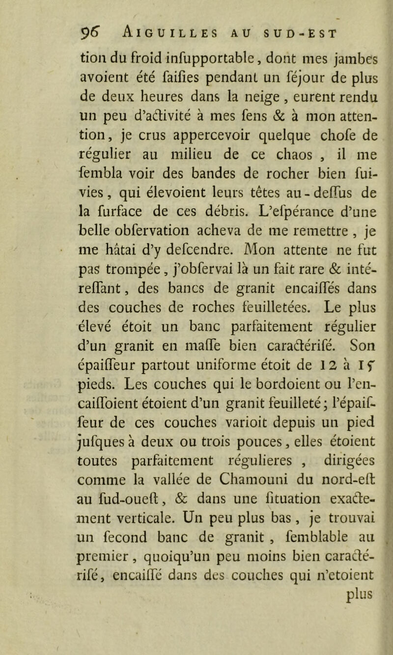 tion du froid infupportable, dont mes jambes avoient été faifies pendant un féjour de plus de deux heures dans la neige , eurent rendu un peu d’adivité à mes fens & à mon atten- tion, je crus appercevoir quelque chofe de régulier au milieu de ce chaos , il me fembla voir des bandes de rocher bien fui- vies, qui élevoient leurs têtes au - deiïus de la furface de ces débris. L’efpérance d’une belle obfervation acheva de me remettre , je me hâtai d’y defcendre. Mon attente ne fut pas trompée, j’obfervai là un fait rare & inté- relTant, des bancs de granit encailfés dans des couches de roches feuilletées. Le plus élevé étoit un banc parfaitement régulier d’un granit en maffe bien caradérifé. Son épaiffeur partout uniforme étoit de 12 à If pieds. Les couches qui le bordoient ou l’en- cailfoient étoient d’un granit feuilleté; l’épaif- feur de ces couches varioit depuis un pied jufques à deux ou trois pouces, elles étoient toutes parfaitement régulières , dirigées comme la vallée de Chamouni du nord-eit au fud-oueft, & dans une fituation exade- ment verticale. Un peu plus bas, je trouvai un fécond banc de granit , femblable au premier, quoiqu’un peu moins bien caradé- rifé, encaillé dans des couches qui n’etoient plus