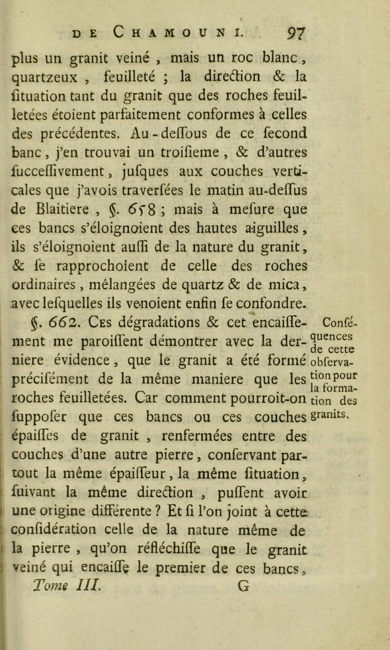 plus un granit veiné , mais un roc blanc, quartzeux , feuilleté ; la diredion & la fituation tant du granit que des roches feuil- letées étoient parfaitement conformes à celles des précédentes. Au - deffous de ce fécond banc, j’en trouvai un troifieme , & d’autres fucceflivement, jufques aux couches verti- cales que j’avois traverfées le matin au-deffus de Blaitiere , §. 5f8 ; mais à mefure que ees bancs s’éloignoient des hautes aiguilles, ils s’éloignoient audî de la nature du granit, & fe rapprocholent de celle des roches ordinaires, mélangées de quartz & de mica, avec lefquelles ils venoient enfin fe confondre. §. 662. Ces dégradations & cet encaiffe- ment me paroifl'ent démontrer avec la der- nière évidence, que le granit a été formé précifément de la même maniéré que les roches feuilletées. Car comment pourroit-on fuppofer que ces bancs ou ces couches épailTes de granit , renfermées entre des couches d’une autre pierre, confervant par- : tout la même épaiffeur, la même fituation, ! fuivant la même direétion , pulTent avoir 1 une origine différente ? Et fi l’on joint à cetta : confidération celle de la nature même de J la pierre , qu’on réfléchiffe que le granit 5 veiné qui encaiffe le premier de ces bancs. Tome HL G Confé- quences de cette obferva- tionpour la forma- tion des granits.