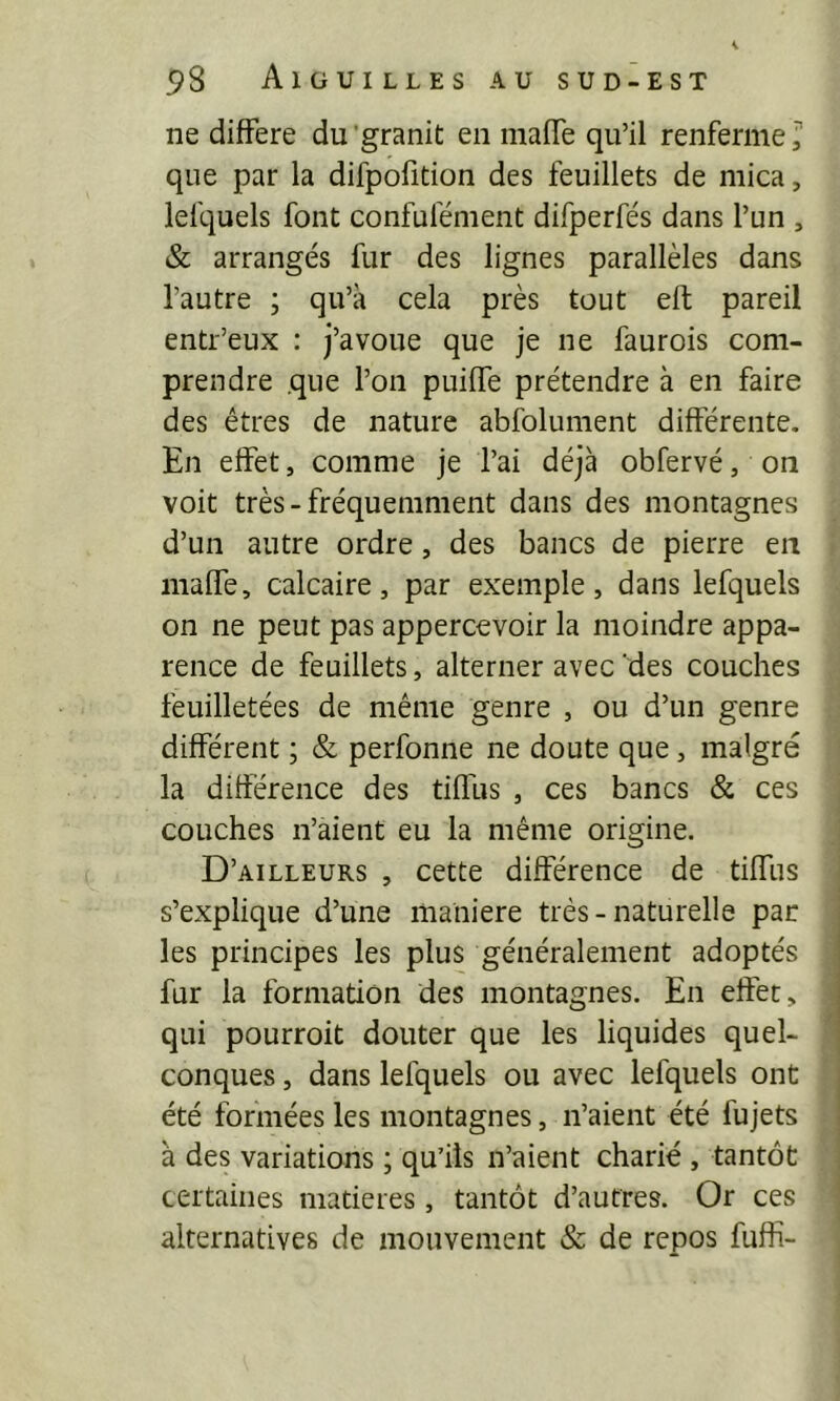 ne différé du'granit en inaffe qu’il renferme^ que par la difpofîtion des feuillets de mica, lelquels font confufément difperfés dans l’un , & arrangés fur des lignes parallèles dans l’autre ; qu’à cela près tout eft pareil entr’eux : j’avoue que je ne faurois com- prendre que l’on puiffe prétendre à en faire des êtres de nature abfolument différente. En effet, comme je l’ai déjà obfervé, on voit très-fréquemment dans des montagnes d’un autre ordre, des bancs de pierre en maffe, calcaire, par exemple, dans lefquels on ne peut pas appercevoir la moindre appa- rence de feuillets, alterner avec 'des couches feuilletées de même genre , ou d’un genre différent ; & perfonne ne doute que, malgré la différence des tiffus , ces bancs & ces couches n’aient eu la même origine. D’ailleurs , cette différence de tiffus s’explique d’une maniéré très-naturelle par les principes les plus généralement adoptés fur la formation des montagnes. En effet, qui pourroit douter que les liquides quel- conques , dans lefquels ou avec lefquels ont été formées les montagnes, n’aient été fujets à des variations ; qu’ils n’aient charié , tantôt certaines matières, tantôt d’autres. Or ces alternatives de mouvement & de repos fuffi-