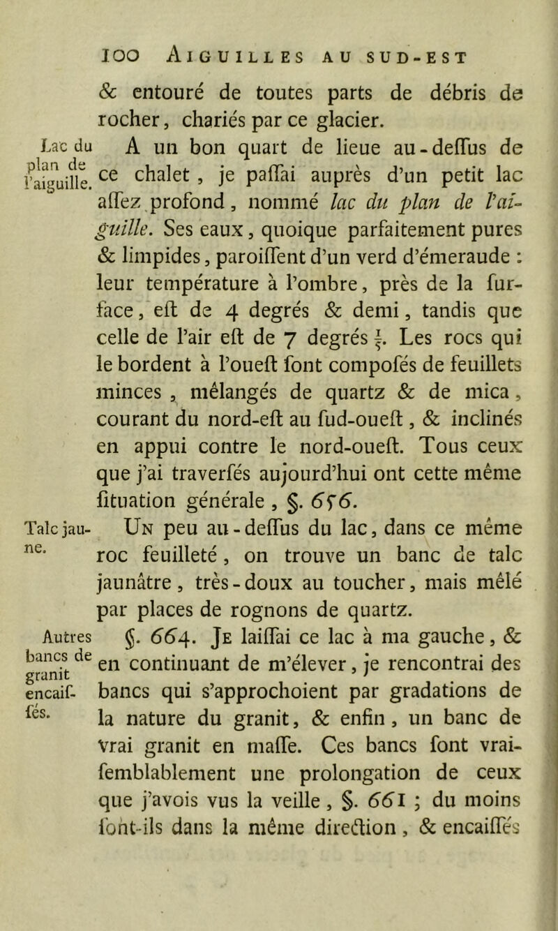 & entouré de toutes parts de débris de rocher, chariés par ce glacier. Lac du A un bon quart de lieue au - deflus de fa^guüll chalet , je paffai auprès d’un petit lac alTez profond, nommé lac du plan de l'ai- guille. Ses eaux, quoique parfaitement pures & limpides, paroilfent d’un verd d’émeraude : leur température à l’ombre, près de la fur- face , eft de 4 degrés & demi, tandis que celle de l’air eft de 7 degrés Les rocs qui le bordent à l’oueft font compofés de feuillets minces , mélangés de quartz & de mica, courant du nord-eft au fud-oueft, & inclinés en appui contre le nord-oueft. Tous ceux que j’ai traverfés aujourd’hui ont cette même fîtuation générale , §, 6s6. Talcjau- Un peu au-deflus du lac, dans ce même roc feuilleté, on trouve un banc de talc jaunâtre , très - doux au toucher, mais mêlé par places de rognons de quartz. Autres §. 664. Je laiflai ce lac à ma gauche, & bancs de continuant de m’élever, je rencontrai des encaif- bancs qui s’approchoient par gradations de la nature du granit, & enfin, un banc de Vrai granit en mafle. Ces bancs font vrai- femblablement une prolongation de ceux que j’avois vus la veille, §. 65l ; du moins font-ils dans la même diredion, & encaifles