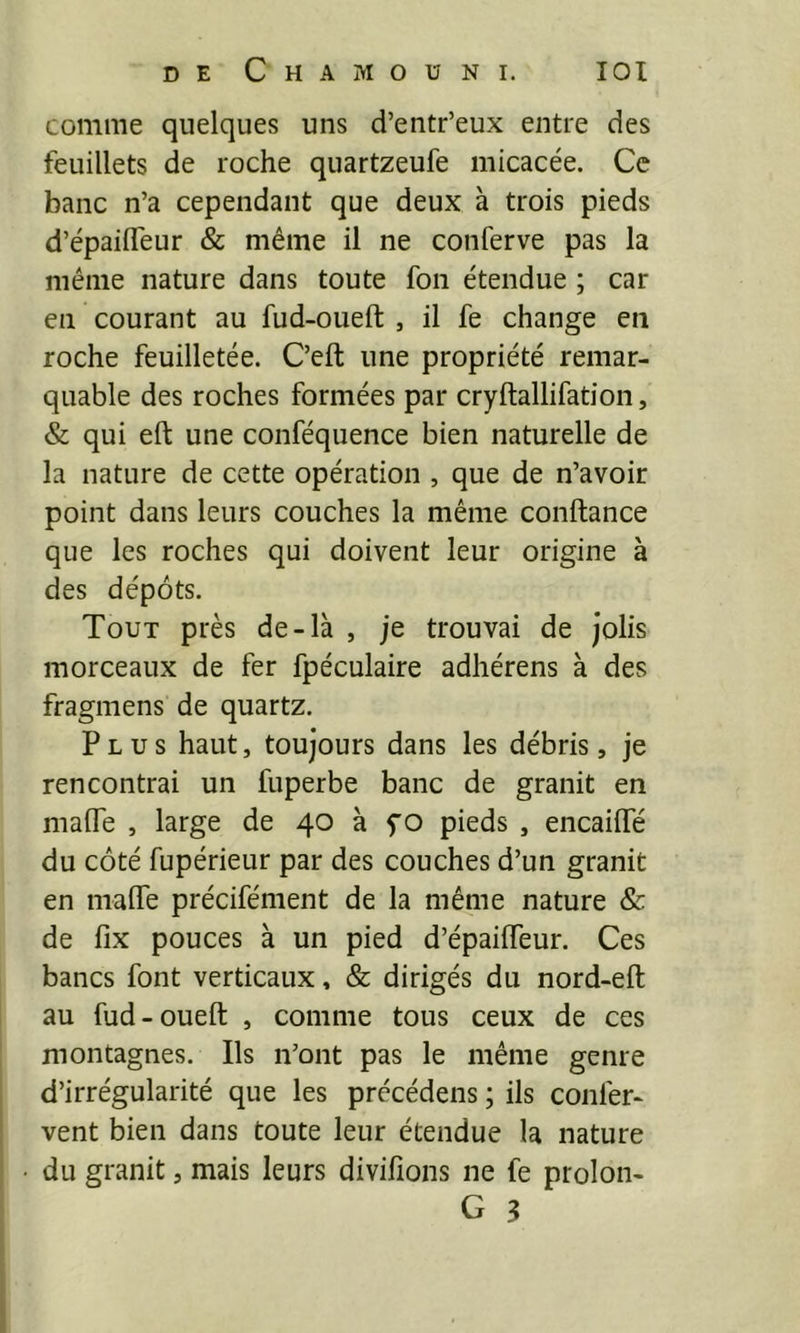 comme quelques uns d’entr’eux entre des feuillets de roche quartzeufe micacée. Ce banc n’a cependant que deux à trois pieds d’épailTeur & même il ne conferve pas la même nature dans toute fon étendue ; car en courant au fud-oueft , il fe change en roche feuilletée. C’eft une propriété remar- quable des roches formées par cryftallifation, & qui eft une conféquence bien naturelle de la nature de cette opération , que de n’avoir point dans leurs couches la même confiance que les roches qui doivent leur origine à des dépôts. Tout près de-là , je trouvai de jolis morceaux de fer fpéculaire adhérens à des fragmens de quartz. Plus haut, toujours dans les débris, je rencontrai un fuperbe banc de granit en maiïe , large de 40 à f o pieds , encaiffé du côté fupérieur par des couches d’un granit en maffe précifément de la même nature & de fix pouces à un pied d’épaiffeur. Ces bancs font verticaux, & dirigés du nord-eft au fud-oueft , comme tous ceux de ces montagnes. Ils n’ont pas le même genre d’irrégularité que les précédens ; ils couler- vent bien dans toute leur étendue la nature du granit, mais leurs divifions ne fe prolon-