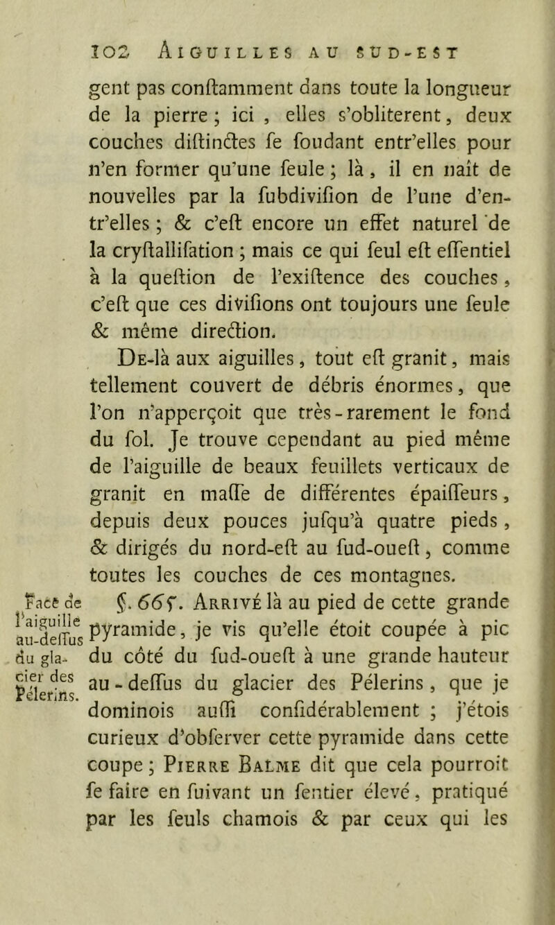 gent pas conftamment dans toute la longueur de la pierre ; ici , elles s’oblitèrent, deux couches diftindtes fe fondant entr’elles pour n’en former qu’une feule ; là, il en naît de nouvelles par la fubdivifion de l’une d’en- tr’elles ; & c’eft encore un effet naturel de la cryflallifation ; mais ce qui feul eft effentiel à la queftion de l’exiftence des couches, c’eft que ces divifions ont toujours une feule & même diredion. DE-là aux aiguilles, tout eft granit, mais tellement couvert de débris énormes, que l’on n’apperçoit que très-rarement le fond du fol. Je trouve cependant au pied même de l’aiguille de beaux feuillets verticaux de granit en mafte de différentes épaiffeurs, depuis deux pouces jufqu’à quatre pieds, & dirigés du nord-eft au fud-oueft, comme toutes les couches de ces montagnes, îacê de §. 66^. Arrivé là au pied de cette grande au‘de'lTifs qu’elle étoit coupée à pic du gla- du côté du fud-oueft à une grande hauteur Filerons “ deffus du glacier des Pèlerins , que je dominois aufti confîdérableraent ; j’étois curieux d’obferver cette pyramide dans cette coupe ; Pierre BaLme dit que cela pourroit fe faire en fuivant un fentier élevé, pratiqué par les feuls chamois & par ceux qui les