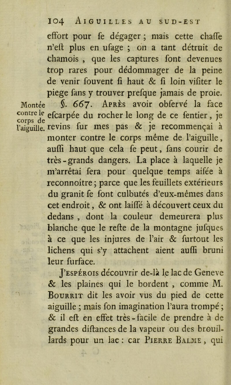 Montée contre le corps de l’aiguille. 104 Aiguilles au sud-est effort pour fe dégager ; mais cette chafTe n’efl plus en ufage ; on a tant détruit de chamois , que les captures font devenues trop rares pour dédommager de la peine de venir fouvent fi haut & fi loin vifiter le piege fans y trouver prefque jamais de proie. §. 667. Après avoir obfervé la face efearpée du rocher le long de ce fentier, je revins fur mes pas & je recommençai à monter contre le corps même de l’aiguille, aufli haut que cela fe peut, fans courir de très-grands dangers. La place à laquelle je m’arrêtai fera pour quelque temps aifée à reconnoitre ; parce que les feuillets extérieurs du granit fe font culbutés d’eux-mêmes dans cet endroit, & ont laiffé à découvert ceux du dedans , dont la couleur demeurera plus blanche que le refte de la montagne jufques à ce que les injures de l’air & furtout les lichens qui s’y attachent aient aufli bruni leur furface. J’espérois découvrir de-là le lac de Geneve & les plaines qui le bordent , comme M. Bourrit dit les avoir vus du pied de cette aiguille ; mais fon imagination l’aura trompé ; & il eft en effet très-facile de prendre à de grandes diftances de la vapeur ou des brouil- lards pour un lac : car Pierre Balwe , qui