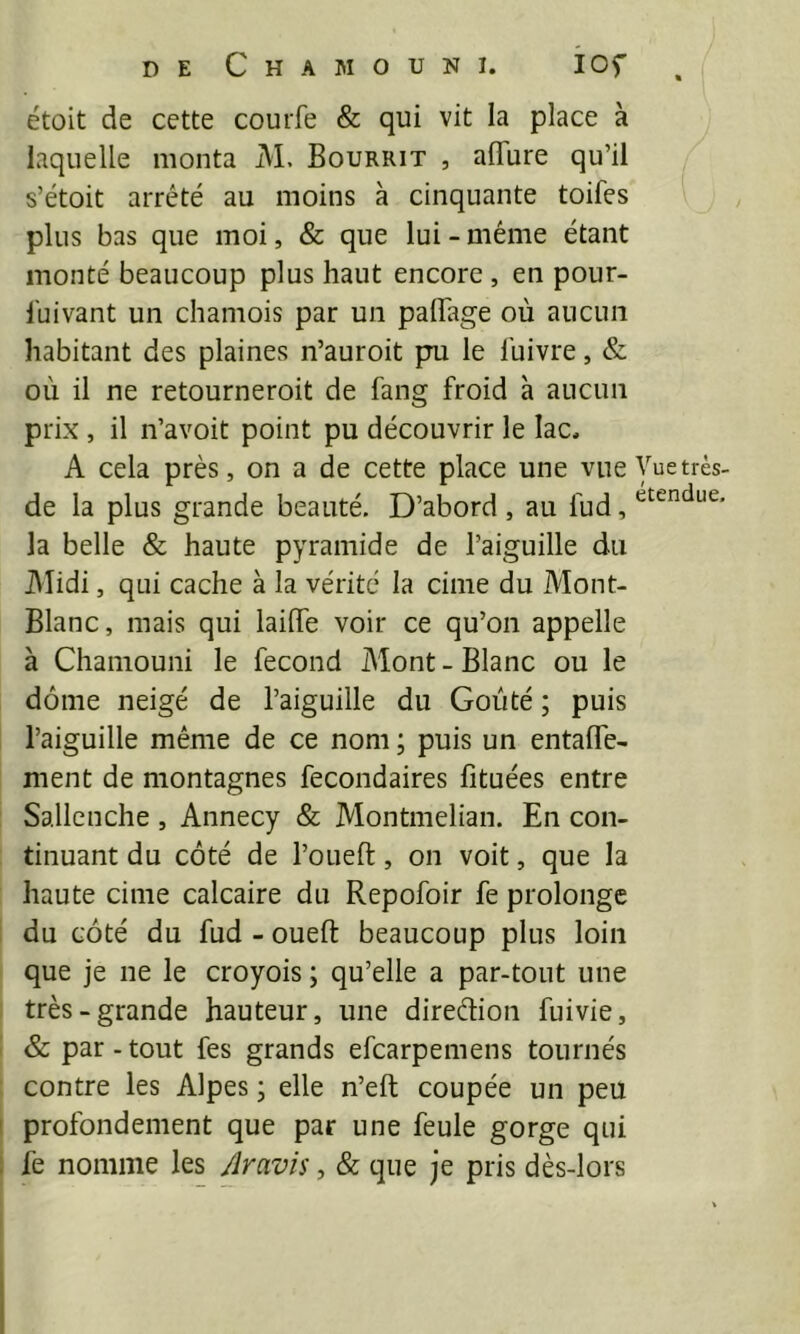 étoit de cette courfe & qui vit la place à laquelle monta M. Bourrit , affiire qu’il s’étoit arrêté au moins à cinquante toifes plus bas que moi, & que lui - même étant monté beaucoup plus haut encore , en pour- Ihivant un chamois par un palTage où aucun habitant des plaines n’auroit pu le l’uivre, & où il ne retourneroit de fang froid à aucun prix , il n’avoit point pu découvrir le lac, A cela près, on a de cette place une vue Vuetrès- de la plus grande beauté. D’abord , au fud, la belle & haute pyramide de l’aiguille du Alidi, qui cache à la vérité la cime du Mont- Blanc, mais qui laiflfe voir ce qu’on appelle à Chamouni le fécond Mont - Blanc ou le dôme neigé de l’aiguille du Goûté ; puis l’aiguille même de ce nom ; puis un entalfe- ment de montagnes fecondaires fituées entre Sallenche , Annecy & Montmelian. En con- tinuant du côté de l’oueft, on voit, que la haute cime calcaire du Repofoir fe prolonge du côté du fud - oueft beaucoup plus loin que je ne le croyois ; qu’elle a par-tout une très-grande hauteur, une direèlion fuivie, & par-tout fes grands efcarpemens tournés contre les Alpes ; elle n’eft coupée un peu profondément que par une feule gorge qui fe nomme les Aravis, & que je pris dès-lors