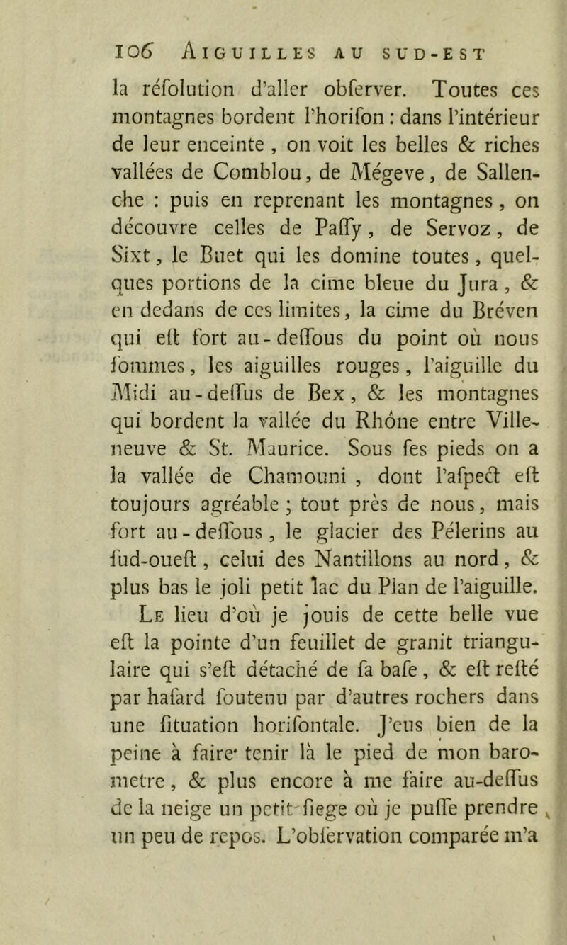 la réfoludon d’aller obferver. Toutes ces montagnes bordent l’horifon : dans l’intérieur de leur enceinte , on voit les belles & riches vallées de Comblou, de Mégeve, de Sallen- che : puis en reprenant les montagnes, on découvre celles de PalTy, de Servoz, de Sixt, le Buet qui les domine toutes, quel- ques portions de la cime bleue du Jura, & en dedans de ces limites, la cime du Bréven qui eil fort au-deiïbus du point où nous l'ommes, les aiguilles rouges, l’aiguille du Midi au-delfus de Bex, & les montagnes qui bordent la vallée du Rhône entre Ville- neuve & St. Maurice. Sous fes pieds on a la vallée de Chamouni , dont rafpect eit toujours agréable ; tout près de nous, mais fort au-deflbus, le glacier des Pèlerins au fud-oueft, celui des Nantillons au nord, & plus bas le joli petit lac du Plan de l’aiguille. Le lieu d’où je jouis de cette belle vue eft la pointe d’un feuillet de granit triangu- laire qui s’eft détaché de fa bafe, & eft refté par hafard foutenu par d’autres rochers dans une fttuation horifontale. J’eus bien de la peine à faire' tenir là le pied de mon baro- mètre , & plus encore h me faire au-deftus de la neige un petit fiege où je pulfe prendre ^ un peu de repos. L’obfervation comparée m’a