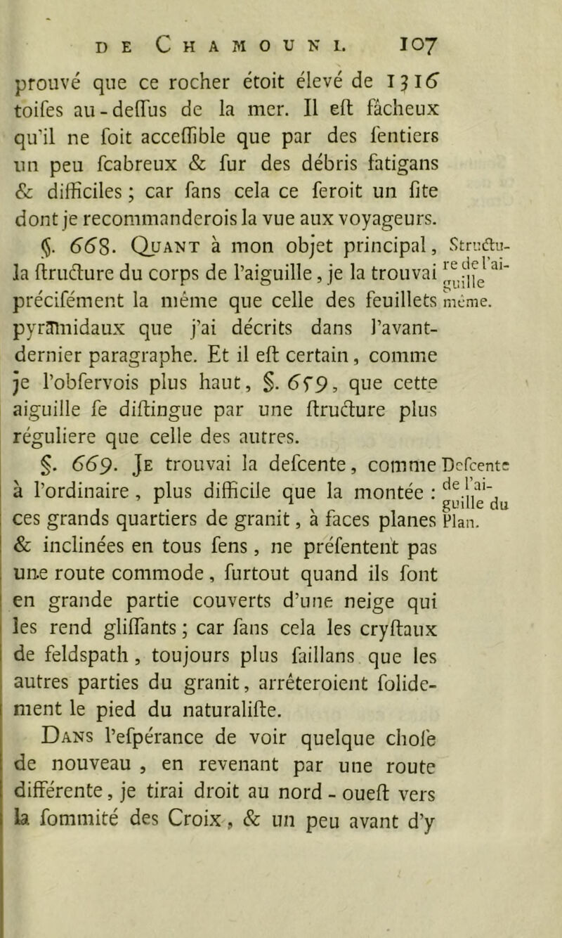 prouvé que ce rocher étoit élevé de T ^16 toifes au-delTus de la mer. Il eft fâcheux qu’il ne foit acceflîble que par des fentiers nn peu fcabreux & fur des débris fatigans Sc difficiles ; car fans cela ce feroit un fite dont je recommanderoisla vue aux voyageurs. ($. (558. Quant à mon objet principal, Stn-Æu la ftrutffure du corps de l’aiguille, je la trouvai précifément la même que celle des feuillets meme, pyramidaux que j’ai décrits dans l’avant- dernier paragraphe. Et il eft: certain, comme je l’obfervois plus haut, §. 5f9, que cette aiguille fe diftingne par une ftruélure plus régulière que celle des autres. §. 559. Je trouvai la defeente, comme Dcfcentc i à l’ordinaire, plus difficile que la montée : J .J • X r , I ces grands quartiers de granit, a faces planes Plan. I & inclinées en tous fens, ne préfenteiït pas I une route commode, furtout quand ils font I en grande partie couverts d’une neige qui I les rend gliffants ; car fans cela les cryftaux I de feldspath, toujours plus faillans que les ; autres parties du granit, arréteroient folidc- ment le pied du naturalifte. Dans l’efpérance de voir quelque choie de nouveau , en revenant par une route différente, je tirai droit au nord - ouefl vers la fommité des Croix, & un peu avant d’y