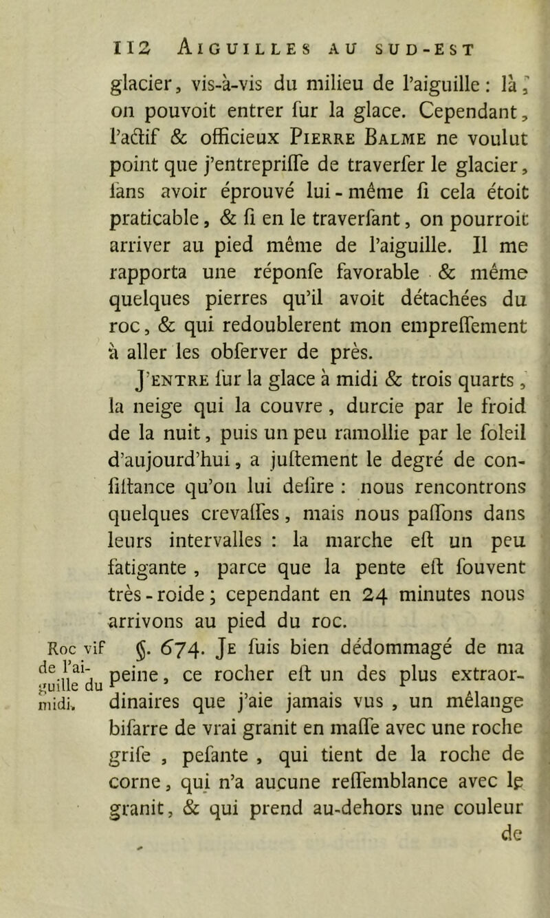 Roc vif de l’ai- j'uille du mi dû glacier, vis-à-vis du milieu de l’aiguille ; là, on pouvoit entrer fur la glace. Cependant, l’adlif & officieux Pierre Balme ne voulut point que j’entrepriffe de traverfer le glacier, lans avoir éprouvé lui - même fi cela étoit praticable, & fi en le traverfant, on pourroit arriver au pied même de l’aiguille. Il me rapporta une réponfe favorable & même quelques pierres qu’il avoit détachées du roc, & qui redoublèrent mon emprelfement à aller les obferver de près. J’entre fur la glace à midi & trois quarts, la neige qui la couvre, durcie par le froid de la nuit, puis un peu ramollie par le foleil d’aujourd’hui, a juftement le degré de con- fillance qu’on lui déliré ; nous rencontrons quelques crevalfes, mais nous paffons dans leurs intervalles : la marche eft un peu fatigante , parce que la pente eft fouvent très-roide; cependant en 24 minutes nous arrivons au pied du roc. §• ^74- Je fuis bien dédommagé de ma peine, ce rocher eft un des plus extraor- dinaires que j’aie jamais vus , un mélange bifarre de vrai granit en malfe avec une roche grife , pefante , qui tient de la roche de corne, qui n’a aucune relfemblance avec Ip granit, & qui prend au-dehors une couleur de