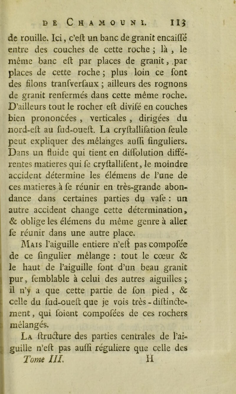 de rouille. Ici, c’efl: un banc de granit encaiflTé entre des couches de cette roche ; là , le même banc eft par places de granit, .par places de cette roche ; plus loin ce font des filons tranfverfaux ; ailleurs des rognons de granit renfermés dans cette même roche. D’ailleurs tout le rocher eft divifé en couches bien prononcées , verticales , dirigées du iiord-ell; au fud-oueft. La cryftallifation feule peut expliquer des mélanges auffi linguliers. Dans un fluide qui tient en dilfolution diffé- rentes matières qui fe cryftallifent, le moindre accident détermine les éiémens de l’une de ces matières à fe réunir en très-grande abon- dance dans certaines parties du vafe : un autre accident change cette détermination, & oblige les éiémens du même genre à aller fe réunir dans une autre place. ]\Iais l'aiguille entière n’eft pas compofée I de ce lingulier mélange : tout le cœur & 1 le haut de l’aiguille font d’un beau granit : pur, femblable à celui des autres aiguilles ; I il n’y a que cette partie de fon pied , & t celle du fud-oueft que je vois très - diftinâe- [ ment, qui foient compofées de ces rochers I mélangés. La ftrucliure des parties centrales de l’ar- \ guille n’eft pas auffi régulière que celle des Tome ni, H