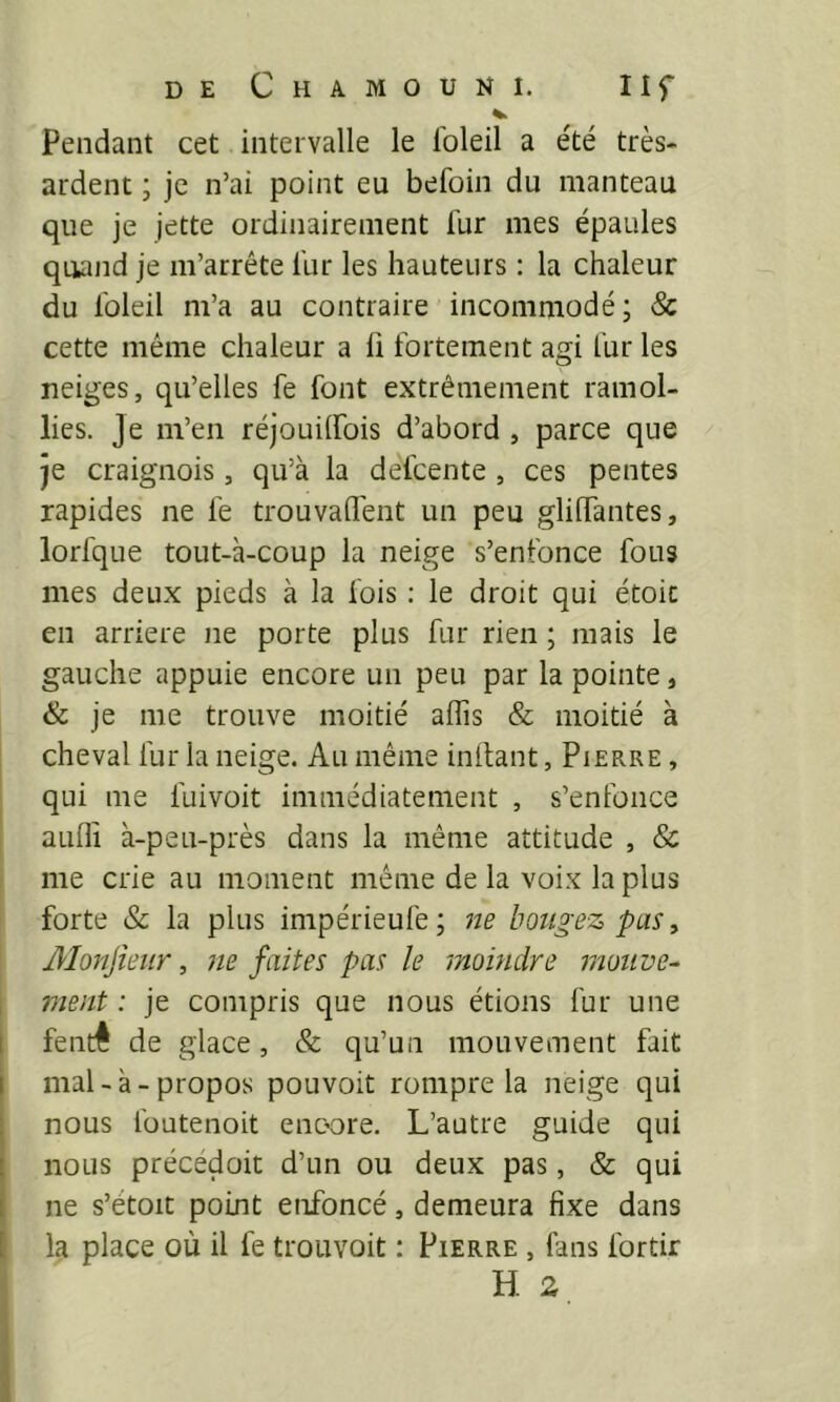 pendant cet intervalle le loleil a été très- ardent ; je n’ai point eu befoin du manteau que je jette ordinairement fur mes épaules quand je m’arrête fur les hauteurs : la chaleur du foleil m’a au contraire incommodé; 8c cette même chaleur a li fortement agi fur les neiges, qu’elles fe font extrêmement ramol- lies. Je m’en réjouilfois d’abord , parce que je craignois, qu’à la defcente , ces pentes rapides ne fe trouvaifent un peu glilTantes, lorfque tout-à-coup la neige s’enfonce fous mes deux pieds à la fois : le droit qui étoit en arriéré ne porte plus fur rien ; mais le gauche appuie encore un peu par la pointe, & je me trouve moitié aflis & moitié à cheval fur la neige. Au même inlfant, Pierre , qui me fuivoit immédiatement , s’enfonce aufli à-peu-près dans la même attitude , & me crie au moment même de la voix la plus forte & la plus impérieufe; ne bougez pas, Monjieiir, 7ie faites pas le jnoindre motive^ vient : je compris que nous étions fur une fentê de glace, & qu’un mouvement fait mal-à-propos pouvoit rompre la neige qui nous füutenoit encore. L’autre guide qui nous précédoit d’un ou deux pas, & qui ne s’étoit point enfoncé, demeura fixe dans la place où il fe trouvoit : Pierre , fans fortir