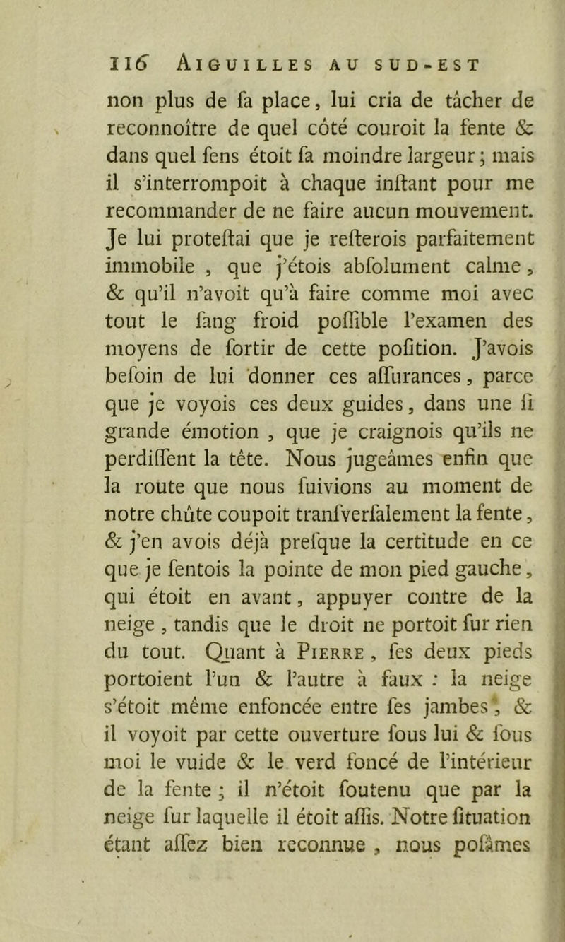 non plus de fa place, lui cria de tâcher de reconnoître de quel côté couroit la fente & dans quel fens étoit fa moindre largeur ; mais il s’interrompoit à chaque inftant pour me recommander de ne faire aucun mouvement. Je lui proteftai que je refterois parfaitement immobile , que j’étois abfolument calme, & qu’il n’avoit qu’à faire comme moi avec tout le fang froid poffible l’examen des moyens de fortir de cette pofition. J’avois befoin de lui donner ces alfurances, parce que je voyois ces deux guides, dans une ii grande émotion , que je craignois qu’ils ne perdiiTent la tête. Nous jugeâmes enfin que la route que nous fuivions au moment de notre chute coupoit tranfverfalement la fente, & j’en avois déjà prefque la certitude en ce que je fentois la pointe de mon pied gauche, qui étoit en avant, appuyer contre de la neige , tandis que le droit ne portoit fur rien du tout. Qiiant à Pierre , les deux pieds portoient l’un & l’autre à faux : la neige s’étoit même enfoncée entre fes jambes', & il voyoit par cette ouverture fous lui & fous moi le vuide &: le verd foncé de l’intérieur de la fente ; il n’étoit foutenu que par la neige fur laquelle il étoit aflis. Notre fituation étant allez bien reconnue , nous pofâmes