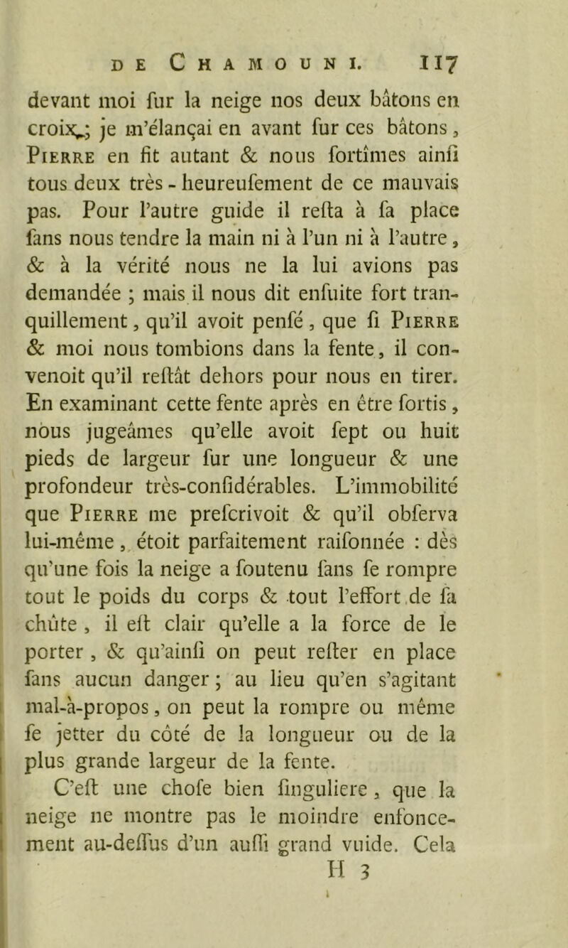 devant moi fur la neige nos deux bâtons en croix^; je m’élançai en avant fur ces bâtons, Pierre en fit autant & nous fortîmcs ainii tous deux très - lieureufement de ce mauvais pas. Pour l’autre guide il refta à fa place fans nous tendre la main ni à l’un ni à l’autre, & à la vérité nous ne la lui avions pas demandée ; mais il nous dit enfuite fort tran- quillement , qu’il avoit penfé, que fi Pierre & moi nous tombions dans la fente, il con- venoit qu’il reliât dehors pour nous en tirer. En examinant cette fente après en être fortis, nous jugeâmes qu’elle avoit fept ou huit pieds de largeur fur une longueur & une profondeur très-conlîdérables. L’immobilité que Pierre me prefcrivoit & qu’il obferva lui-même, étoit parfaitement raifonnée : dès qu’une fois la neige a foutenu fans fe rompre tout le poids du corps & tout l’elfort de fa chute , il elt clair qu’elle a la force de le porter , & qu’ainli on peut relier en place fans aucun danger ; au lieu qu’en s’agitant nial-à-propos, on peut la rompre ou même fe jetter du côté de la longueur ou de la plus grande largeur de la fente. C’ell une choie bien linguliere, que la neige ne montre pas le moindre enfonce- ment au-delfus d’un aulh grand vuide. Cela H 3 ï