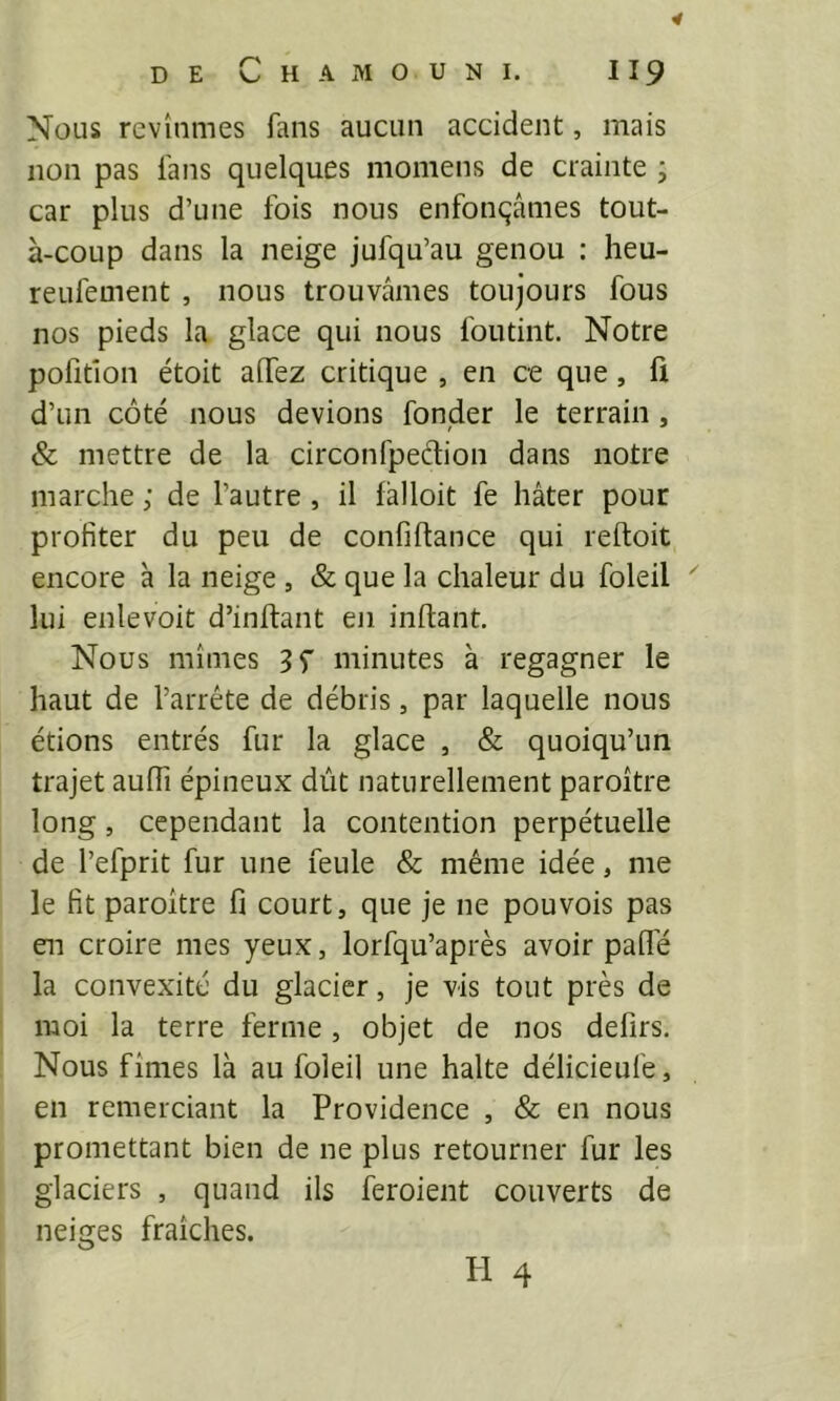 DE C H A M O U N I. I 19 Nous revînmes fans aucun accident, mais non pas fans quelques niomens de crainte ; car plus d’une fois nous enfonçâmes tout- à-coup dans la neige jufqu’au genou : heu- reufement , nous trouvâmes toujours fous nos pieds la glace qui nous foutint. Notre pofitîon étoit affez critique , en ce que, fi d’un côté nous devions fonder le terrain, & mettre de la circonfpedion dans notre marche ; de l’autre , il lâlloit fe hâter pour profiter du peu de confiflance qui reftoit encore à la neige , & que la chaleur du foleil lui enlevoit d’inftant eji inftant. Nous mîmes 3f minutes à regagner le haut de l’arrête de débris, par laquelle nous étions entrés fur la glace , & quoiqu’un trajet aulTi épineux dût naturellement paroître long, cependant la contention perpétuelle de l’efprit fur une feule & même idée, me le fit paroître fi court, que je ne pouvois pas en croire mes yeux, lorfqu’après avoir palfé la convexité du glacier, je vis tout près de moi la terre ferme, objet de nos defirs. Nous fîmes là au foleil une halte délicieufe, en remerciant la Providence , & en nous promettant bien de ne plus retourner fur les glaciers , quand ils feroient couverts de neiges fraîches. H 4