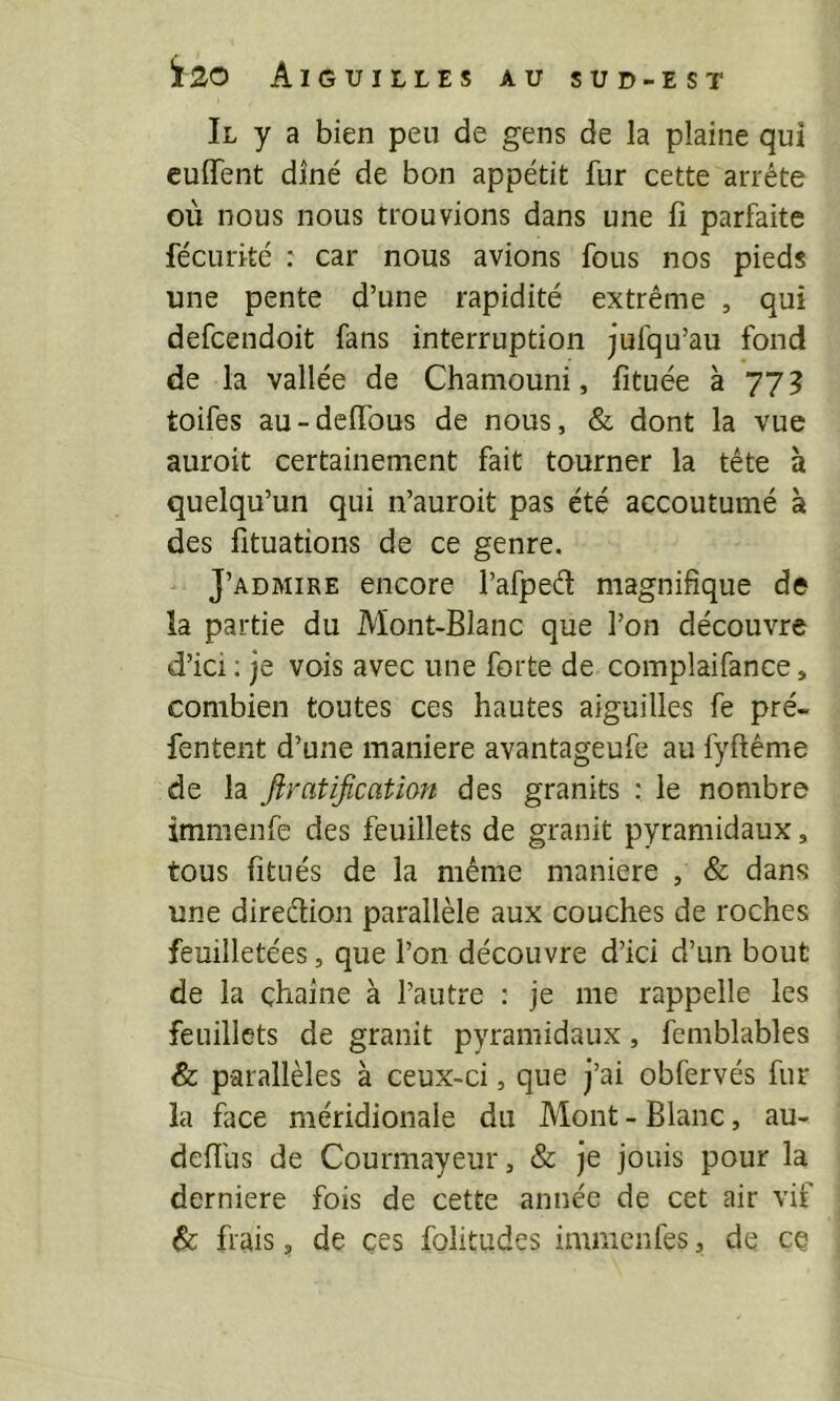 Il y a bien peu de gens de la plaine qui cuflTent diné de bon appétit fur cette arrête où nous nous trouvions dans une lî parfaite fécurité : car nous avions fous nos pieds une pente d’une rapidité extrême , qui defcendoit fans interruption jufqu’au fond de la vallée de Chamouni, fituée à 77? toifes au-delfous de nous, & dont la vue auroit certainement fait tourner la tête à quelqu’un qui n’auroit pas été accoutumé à des fituations de ce genre. J’admire encore l’afpeâ: magnifique de la partie du Mont-Blanc que l’on découvre d’ici ; je vois avec une forte de complaifance, combien toutes ces hautes aiguilles fe pré- fentent d’une maniéré avantageufe au fyftême de la firatificatim des granits : le nombre immenfe des feuillets de granit pyramidaux, tous fitués de la même maniéré , & dans une direélion parallèle aux couches de roches feuilletées, que l’on découvre d’ici d’un bout de la chaîne à l’autre : je me rappelle les feuillets de granit pyramidaux, femblables & parallèles à ceux-ci, que j’ai obfervés fur la face méridionale du Mont - Blanc, au- defliis de Courmayeur, & je jouis pour la derniere fois de cette année de cet air vif & frais, de ces folitudes immenfes, de ce