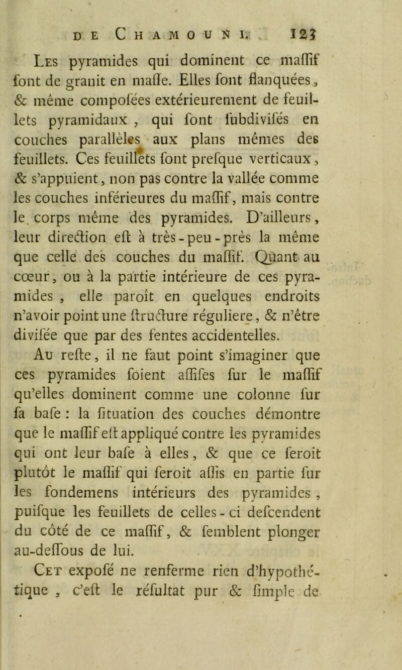 Les pyramides qui dominent ce maiïif font de granit en malle. Elles font flanquées, & même compolées extérieurement de feuil- lets pyramidaux , qui font fubdivilés en couches parallèles aux plans mêmes des feuillets. Ces feuillets font prefque verticaux, & s’appuient, non pas contre la vallée comme les couches inférieures du maflîf, mais contre le. corps même des pyramides. D’ailleurs, leur direction eft à très-peu-près la même que celle des couches du maflif Quant au cœur, ou à la partie intérieure de ces pyra- mides , elle paroît en quelques endroits n’avoir point une ftrudure régulière, & n’être divifée que par des fentes accidentelles. Au refte, il ne faut point s’imaginer que ces pyramides foient aflifes fur le maflif qu’elles dominent comme une colonne fur fa bafe : la fituation des couches démontre que le maflif ell appliqué contre les pyramides qui ont leur bafe à elles, & que ce feroit plutôt le maflif qui feroit aflis en partie fur les fondeniens intérieurs des pyramides , puifque les feuillets de celles - ci defceiident du côté de ce maflif, & femblent plonger au-deflfous de lui. Cet expofé ne renferme rien d’hypothé- tique , c’efl: le réfultat pur & Ample de