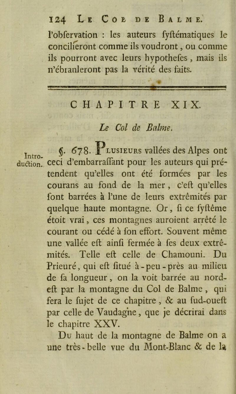 ïntro- dudion. 124 Le Coe de Balme.’ l’obfervation : les auteurs fyftématiques le concilieront comme ils voudront, ou comme ils pourront avec leurs hypothefes, mais ils n’ébranleront pas la vérité des faits. 1. ■ :,rg CHAPITRE XIX. Le Col de Balme. \ ^78- Plusieurs vallées des Alpes ont ceci d’embarraflant pour les auteurs qui pré- tendent qu’elles ont été formées par les courans au fond de la mer, c’eft qu’elles font barrées à l’une de leurs extrémités par quelque haute montagne. Or, fi ce fyftême étoit vrai, ces montagnes auroient arrêté le courant ou cédé à fon effort. Souvent même une vallée effc ainfi fermée à fes deux extré- mités. Telle eft celle de Chamouni. Du Prieuré, qui eft fîtué à - peu - près au milieu de fa longueur, on la voit barrée au nord- eft par la montagne du Col de Balme, qui fera le fujet de ce chapitre, & au fud-oueft par celle de Vaudaghe, que je décrirai dans le chapitre XXV. Du haut de la montagne de Balme on a une très-belle vue du Alont-Blanc & de U