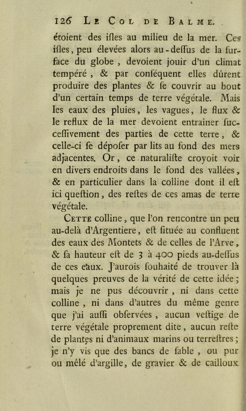 écoient des ifles au milieu de la mer. Ces ifles,peu élevées alors au-deiïus de la fur- face du globe , dévoient jouir d’un climat tempéré , & par conféquent elles durent produire des plantes & fe couvrir au bout d’un certain temps de terre végétale. Mais les eaux des pluies, les vagues, le flux & le reflux de la mer dévoient entraîner fuc- ceffivement des parties de cette terre, & celle-ci fe dépofer par lits au fond des mers adjacentes. Or, ce naturalifte croyoit voir en divers endroits dans le fond des vallées, & en particulier dans la colline dont il eft ici queltion, des relies de ces amas de terre végétale. Cette colline, que l’on rencontre un peu au-delà d’Argentiere, elt fituée au confluent des eaux des Montets & de celles de l’Arve, & fa hauteur elt de 3 à 400 pieds au-delTus de ces e^ux. J’aurois fouhaité de trouver là quelques preuves de la vérité de cette idée ; mais je ne pus découvrir , ni dans cette colline , ni dans d’autres du même genre que j’ai aullî obfervées , aucun veltige de terre végétale proprement dite, aucun relie de plantes ni d’animaux marins ou terrellres ; je n’y vis que des bancs de fable , ou pur ou mêlé d’argille, de gravier & de cailloux