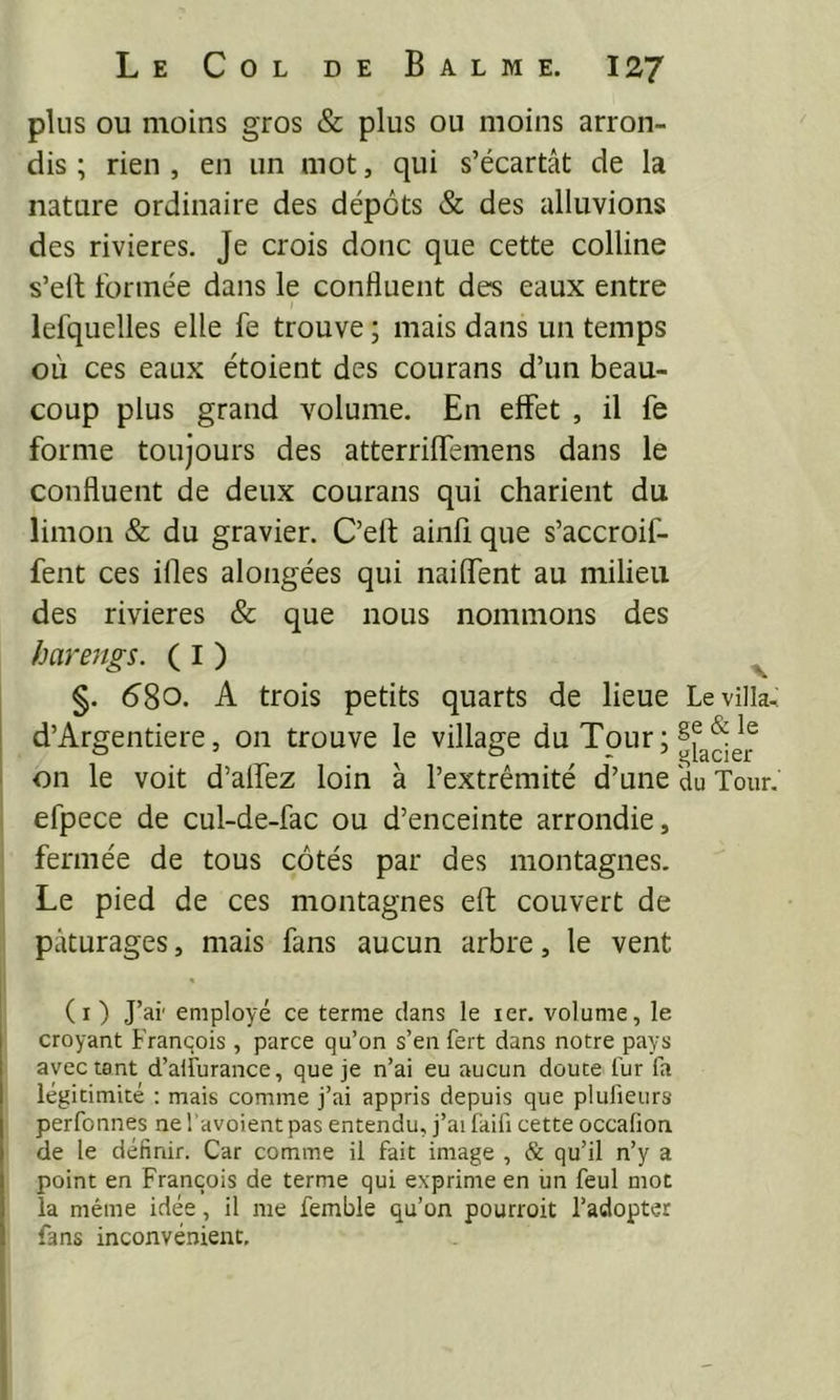plus ou moins gros & plus ou moins arron- dis ; rien , en un mot, qui s’écartât de la nature ordinaire des dépôts & des alluvions des rivières. Je crois donc que cette colline s’ell formée dans le confluent des eaux entre lefquelles elle fe trouve ; mais dans un temps où ces eaux étoient des courans d’un beau- coup plus grand volume. En effet , il fe forme toujours des atterriflfemens dans le confluent de deux courans qui charient du limon & du gravier. C’eft ainfi que s’accroif- fent ces illes alongées qui nailfent au milieu des rivières & que nous nommons des harengs. ( I ) ^ I §. 58o. A trois petits quarts de lieue Le villa, ! d’Argentiere, 011 trouve le village du Tour ; ' on le voit d’alfez loin à l’extrémité d’une du Tour, efpece de cul-de-fac ou d’enceinte arrondie, fermée de tous côtés par des montagnes. Le pied de ces montagnes effc couvert de pâturages, mais fans aucun arbre, le vent (i ) J’ai' employé ce terme clans le ler. volume, le croyant Franqois , parce qu’on s’en fert dans notre pays avec tant d’aiîurance, que je n’ai eu aucun doute fur fa légitimité : mais comme j’ai appris depuis que plufieurs perfonnes ne l’avoient pas entendu, j’ai faifi cette occalion de le définir. Car comme il fait image , & qu’il n’y a point en François de terme qui exprinte en un feul mot la même idée, il me femble qu’on pourroit l’adopter fans inconvénient.