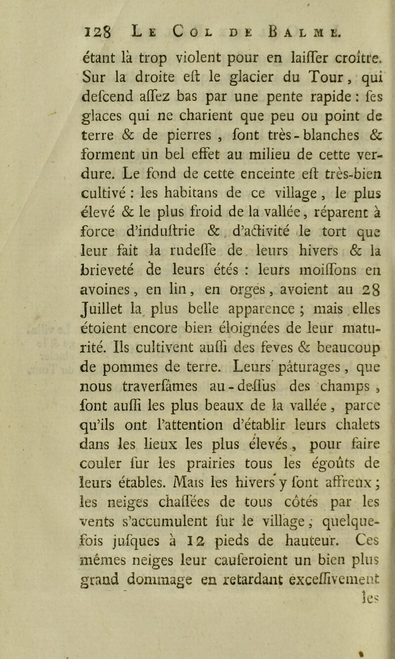 étant là trop violent pour en laiffer croître. Sur la droite eft le glacier du Tour, qui defeend alTez bas par une pente rapide : fes glaces qui ne charient que peu ou point de terre & de pierres , font très - blanches & forment un bel effet au milieu de cette ver- dure. Le fond de cette enceinte eft très-bien cultivé : les habitans de ce village, le plus élevé & le plus froid de la vallée, réparent à force d’induftrie & d’adivité le tort que leur fait la rudelfe de leurs hivers & la brièveté de leurs étés : leurs moiftbns en avoines, en lin, en orges, avoient au 28 Juillet la plus belle apparence ; mais elles étoient encore bien éloignées de leur matu- rité. Ils cultivent aufli des feves & beaucoup de pommes de terre. Leurs pâturages, que nous traverfâmes au-deffus des champs , font aufli les plus beaux de la vallée, parce qu’ils ont l’attention d’établir leurs chalets dans les lieux les plus élevés , pour taire couler fur les prairies tous les égouts de leurs étables. Mais les hivers y font affreux ; les neiges chaflées de tous côtés par les vents s’accumulent fur le village, quelque- fois jufques à 12 pieds de hauteur. Ces mêmes neiges leur cauferoient un bien plus grand dommage en retardant exceflivement %