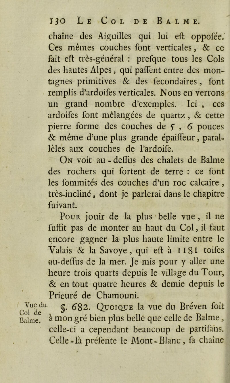chaîne des Aiguilles qui lui eit oppofée. Ces mêmes couches font verticales, & ce fait eft très-général : prefque tous les Cols des hautes Alpes, qui palfent entre des mon- tagnes primitives & des fecondaires, font remplis d’ardoifes verticales. Nous en verrons un grand nombre d’exemples. Ici , ces ardoifes font mélangées de quartz, & cette pierre forme des couches de f , 6 pouces & même d’une plus grande épaiffeur, paral- lèles aux couches de l’ardoife. On voit au - delTus des chalets de Balme des rochers qui fortent de terre : ce font les fomniités des couches d’un roc calcaire , très-incliné, dont je parlerai dans le chapitre fuivant. Pour jouir de la plus belle vue, il ne fuffit pas de monter au haut du Col, il faut encore gagner la plus haute limite entre le Valais & la Savoye, qui eft à Il8l toifes au-deflus de la mer. Je mis pour y aller une heure trois quarts depuis le village du Tour, & en tout quatre heures & demie depuis le Prieuré de Chamouni. C^l^de^ §. 682. Quoique la vue du Bréven foit Balme. ^ ^^'^on gré bien plus belle que celle de Balme, celle-ci a cependant beaucoup de partifans. Celle-là préfente le Mont-Blanc, fa chaîne
