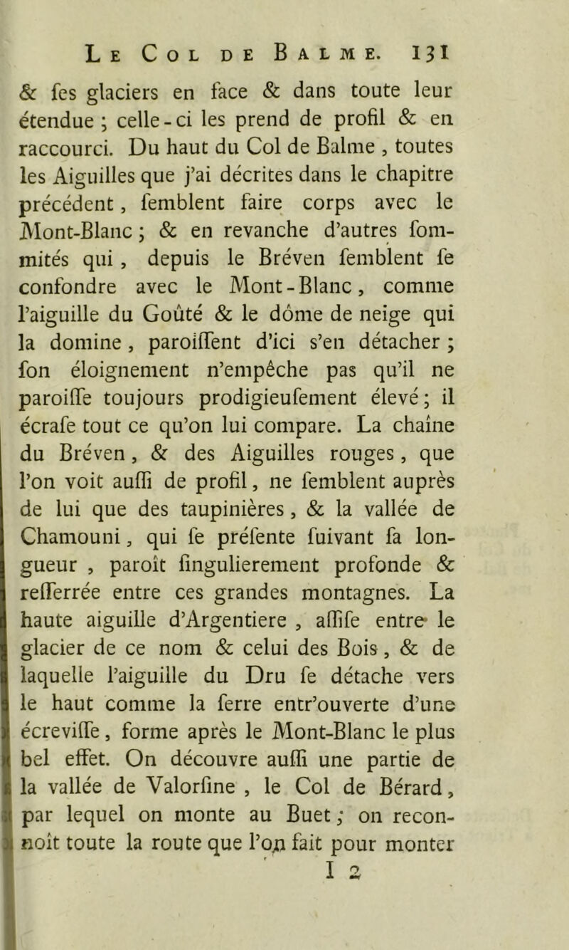 & fes glaciers en face & dans toute leur étendue ; celle - ci les prend de profil & en raccourci. Du haut du Col de Balnie , toutes les Aiguilles que j’ai décrites dans le chapitre précédent, femblent faire corps avec le Mont-Blanc ; & en revanche d’autres fom- mités qui, depuis le Bréven femblent fe confondre avec le Mont-Blanc, comme l’aiguille du Goûté & le dôme de neige qui la domine , paroilTent d’ici s’en détacher ; fon éloignement n’empêche pas qu’il ne paroiffe toujours prodigieufement élevé ; il écrafe tout ce qu’on lui compare. La chaîne du Bréven, & des Aiguilles rouges, que l’on voit auffi de profil, ne femblent auprès de lui que des taupinières, & la vallée de Chamouni, qui fe préfente fuivant fa lon- gueur , paroît fmgulierement profonde & refferrée entre ces grandes montagnes. La haute aiguille d’Argentiere , affife entre- le glacier de ce nom & celui des Bois, & de laquelle l’aiguille du Dru fe détache vers le haut comme la ferre entr’ouverte d’une écreviffe, forme après le Mont-Blanc le plus bel effet. On découvre auffi une partie de la vallée de Valorfme , le Col de Bérard, par lequel on monte au Buet ; on recon- noît toute la route que I’od fait pour monter I ^