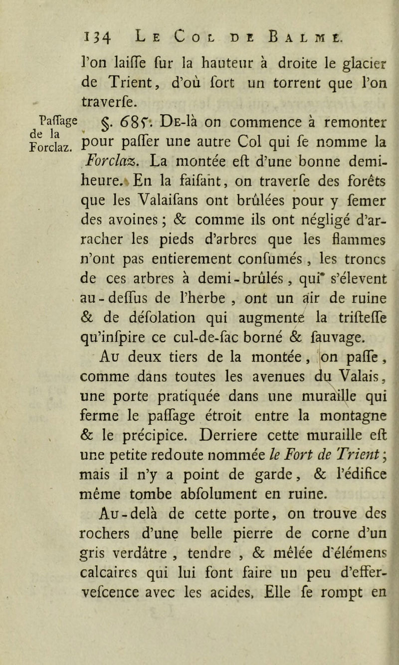 Ton laiiïe fur la hauteur à droite le glacier de Trient, d’où fort un torrent que l’on traverfe. PafTage Ds-là on commence à remonter Forclaz. paflTer une autre Col qui fe nomme la Forclaz. La montée eft d’une bonne demi- heure.-En la faifaht, on traverfe des forêts que les Valaifans ont brûlées pour y femer des avoines ; & comme ils ont négligé d’ar- racher les pieds d’arbres que les flammes n’ont pas entièrement confumés, les troncs de ces arbres à demi-brûlés, qui* s’élèvent au - deffus de l’herbe , ont un air de ruine & de défolation qui augmente la triftefle qu’infpire ce cul-de-fac borné & fauvage. Au deux tiers de la montée, on paflfe, comme dans toutes les avenues du Valais, une porte pratiquée dans une muraille qui ferme le paffage étroit entre la montagne & le précipice. Derrière cette muraille eft une petite redoute nommée le Fort de Trient ; mais il n’y a point de garde, & l’édifice même tombe abfolument en ruine. Au-delà de cette porte, on trouve des rochers d’une belle pierre de corne d’un gris verdâtre , tendre , & mêlée d'élémens calcaires qui lui font faire un peu d’effer- vefcence avec les acides, Elle fe rompt en