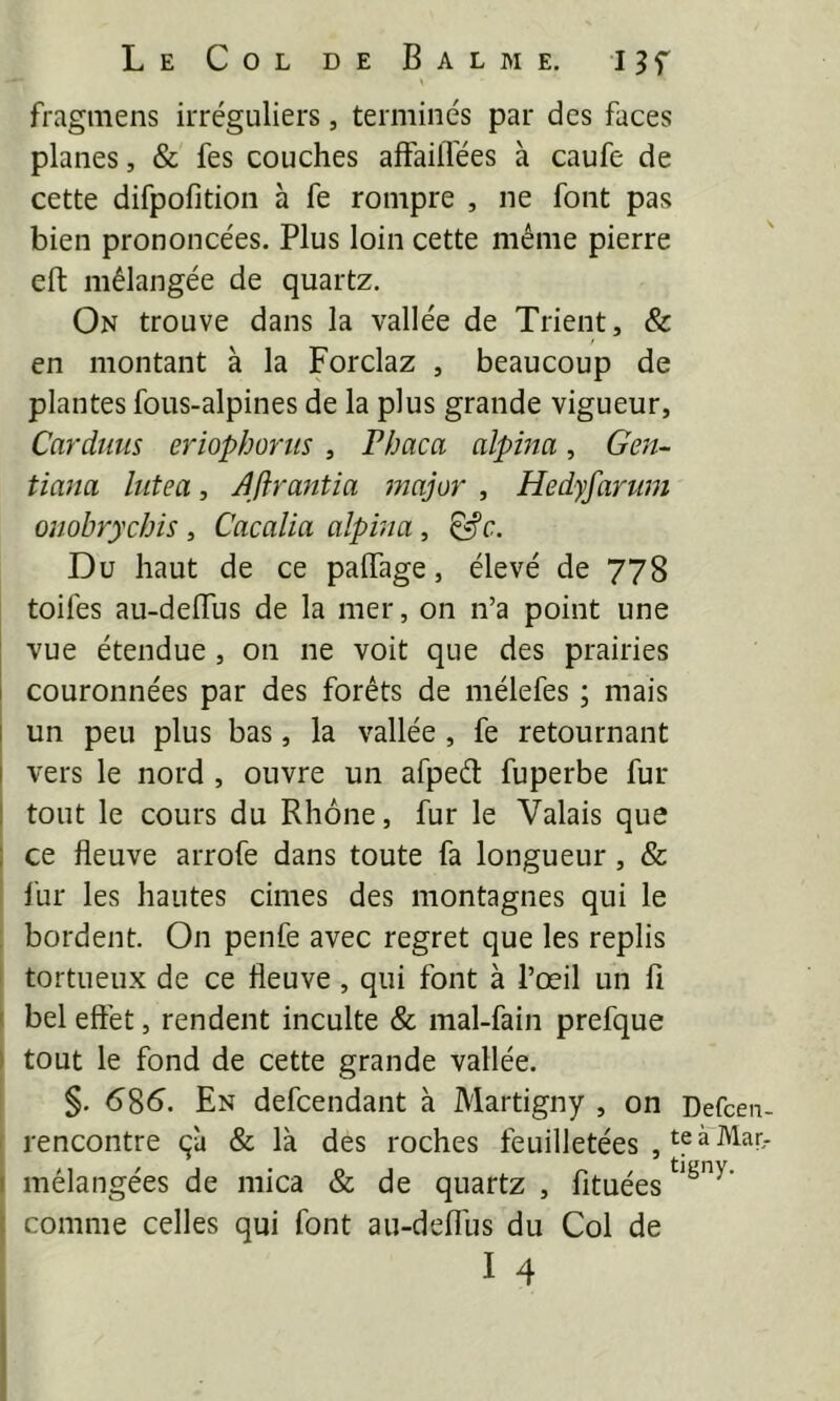fragmens irréguliers, terminés par des faces planes, & fes couches affailïées à caufe de cette difpofition à fe rompre , ne font pas bien prononcées. Plus loin cette même pierre eft mélangée de quartz. On trouve dans la vallée de Trient, & en montant à la Forclaz , beaucoup de plantes fous-alpines de la plus grande vigueur, Cardîius eriophortis , Phaca alpina, Gen^- tiana lutea, Jftrantia major , Hedyfarum oîlobrychis , Cacalia alpina, Du haut de ce palTage, élevé de 778 toifes au-delTus de la mer, on n’a point une vue étendue , on ne voit que des prairies couronnées par des forêts de mélefes ; mais I un peu plus bas, la vallée, fe retournant I vers le nord , ouvre un afpeêt fuperbe fur I tout le cours du Rhône, fur le Valais que ; ce fleuve arrofe dans toute fa longueur, & fur les hautes cimes des montagnes qui le bordent. On penfe avec regret que les replis tortueux de ce fleuve , qui font à l’œil un fi ' bel effet, rendent inculte & mal-fain prefque I tout le fond de cette grande vallée. §. 6^6. En defcendant à Martigny , on Defcen- rencontre çà & là des roches feuilletées , mélangées de mica & de quartz , fituées comme celles qui font au-deffus du Col de I 4