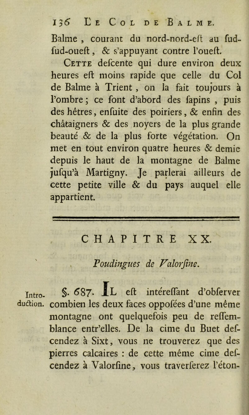 Intro- dudtion. 1)6 Ee Col de Balme. Balme , courant du nord-nord-eft au fud- fud-oueft, & s’appuyant contre l’oueft. Cette defcente qui dure environ deux heures eft moins rapide que celle du Col de Balme à Trient, on la fait toujours à l’ombre ; ce font d’abord des fapins , puis des hêtres, enfuite des poiriers, & enfin des châtaigners & des noyers de la plus grande beauté & de la plus forte végétation. On met en tout environ quatre heures & demie depuis le haut de la montagne de Balme jufqu’à Martigny. Je parlerai ailleurs de cette petite ville & du pays auquel elle appartient. CHAPITRE XX. Foudingties de Falorjîne. §. ^87- Jl eft intéreflant d’obferver combien les deux faces oppofées d’une même montagne ont quelquefois peu de reflem- blance entr’elles. De la cime du Buet def- cendez à Sixt, vous ne trouverez que des pierres calcaires : de cette même cime def- cendez à Valorfine, vous traverferez l’éton-