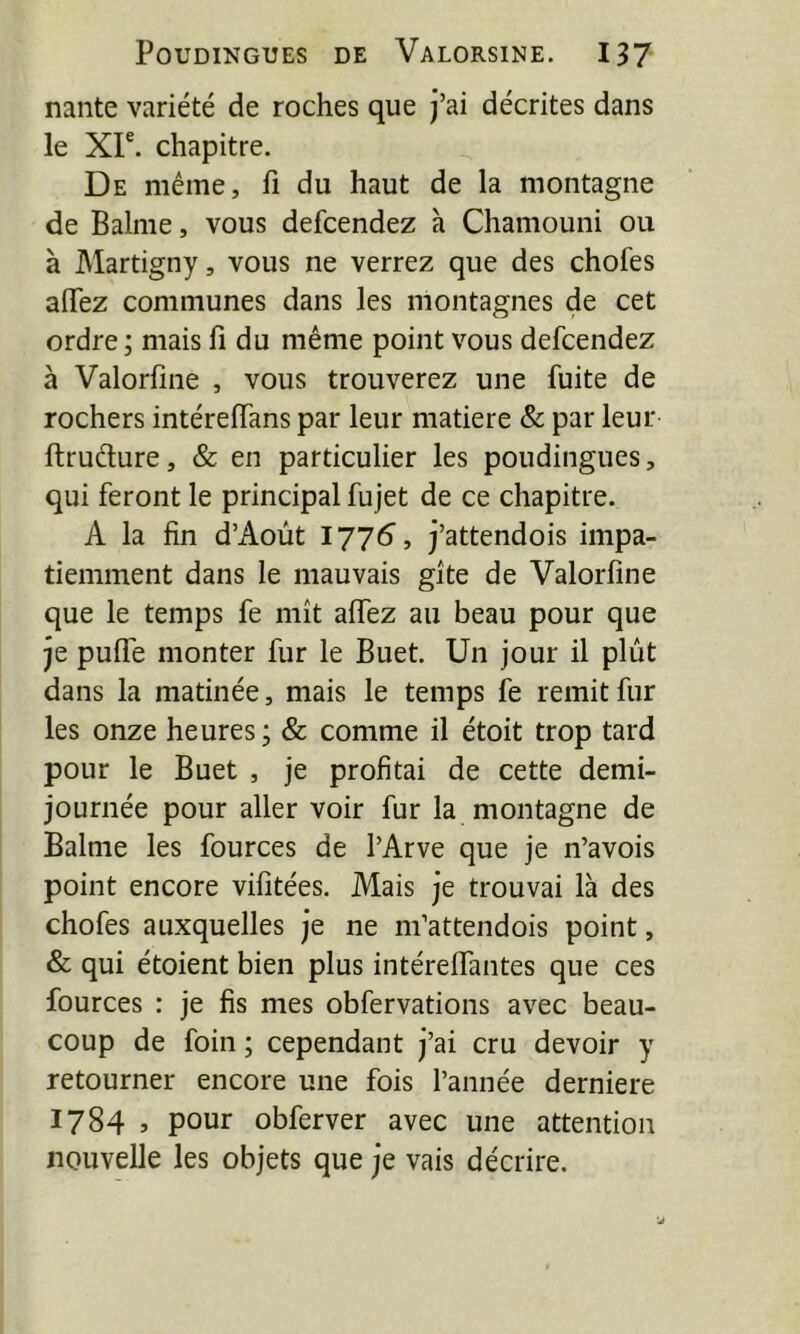 naiite variété de roches que j’ai décrites dans le Xr. chapitre. De même, fi du haut de la montagne de Balme, vous defcendez h Chamouni ou à Martigny, vous ne verrez que des chofes aiïez communes dans les montagnes de cet ordre; mais fi du même point vous defcendez à Valorfine , vous trouverez une fuite de rochers intérefians par leur matière Sc par leur ftruélure, & en particulier les poudingues, qui feront le principal fujet de ce chapitre. A la fin d’Aoùt 1775, j’attendois impa- tiemment dans le mauvais gîte de Valorfine que le temps fe mît aflTez au beau pour que je pulfe monter fur le Buet. Un jour il plût dans la matinée, mais le temps fe remit fur les onze heures ; & comme il étoit trop tard pour le Buet , je profitai de cette demi- journée pour aller voir fur la montagne de Balme les fources de l’Arve que je n’avois point encore vifitées. Mais je trouvai là des chofes auxquelles je ne m’attendois point, & qui étoient bien plus intérefifantes que ces fources : je fis mes obfervations avec beau- coup de foin ; cependant j’ai cru devoir y retourner encore une fois l’année derniere 1784 > pour obferver avec une attention nouvelle les objets que je vais décrire.