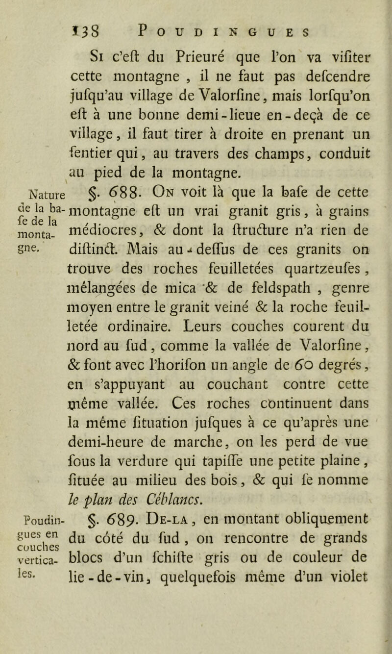 Si c’eft du Prieuré que l’on va vifiter cette montagne , il ne faut pas defcendre jufqu’au village de Valorfine, mais lorfqu’on eft à une bonne demi-lieue en-deçà de ce village, il faut tirer à droite en prenant un fentier qui, au travers des champs, conduit au pied de la montagne. Nature §• <388- On voit là que la bafe de cette de la ba-niontagne elt un vrai granit gris, à grains iC CIÊ Ifl monta- Hiédiocres, & dont la ftruéture n’a rien de gne, diftind. Mais au deiïus de ces granits on trouve des roches feuilletées quartzeufes, mélangées de mica & de feldspath , genre moyen entre le granit veiné & la roche feuil- letée ordinaire. Leurs couches courent du nord au fud, comme la vallée de Valorfine, & font avec l’horifon un angle de 6o degrés, en s’appuyant au couchant contre cette üiênie vallée. Ces roches continuent dans la même fituation jufques à ce qu’après une demi-heure de marche, on les perd de vue fous la verdure qui tapilfe une petite plaine, lîtuée au milieu des bois, & qui fe nomme le plan des Céhlancs. Poudin- §. 6'89. De-la , en montant obliquement gués en l'encontre de grands vertica- blocs d’un fchilte gris ou de couleur de les. lie-de-vin, quelquefois même d’un violet