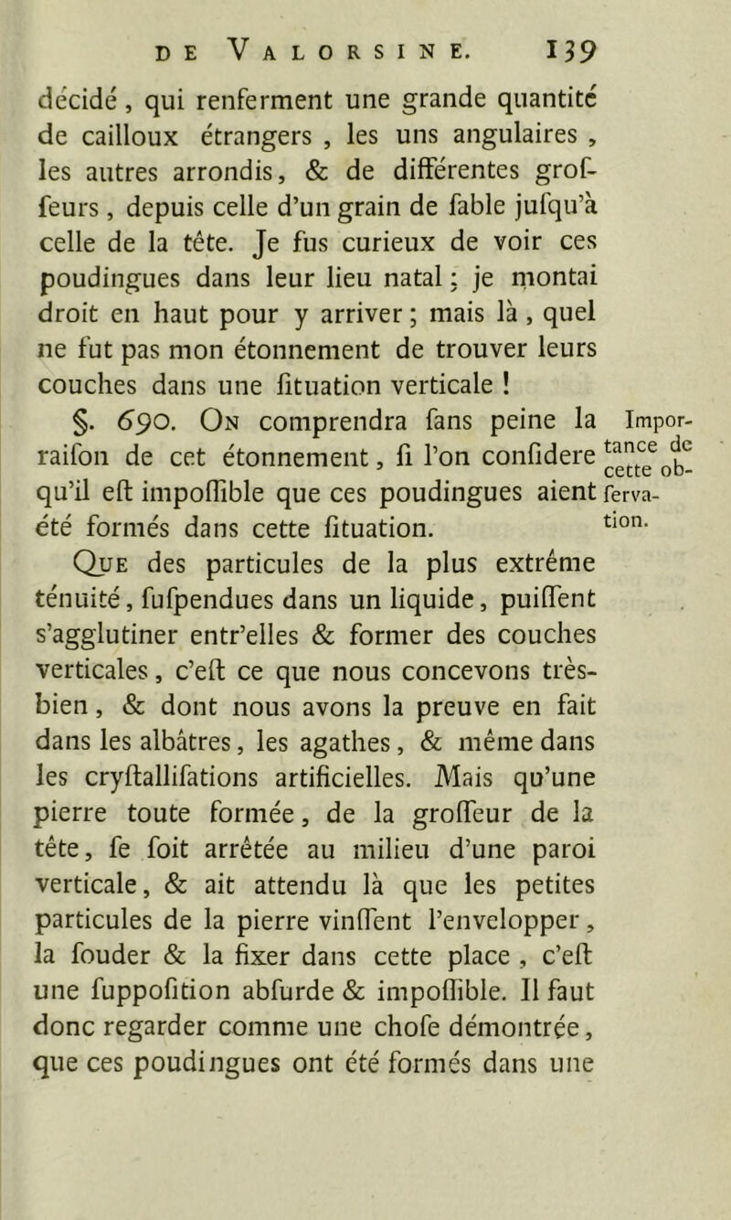 décidé, qui renferment une grande quantité de cailloux étrangers , les uns angulaires , les autres arrondis, & de différentes grof- feurs, depuis celle d’un grain de fable jufqu’à celle de la tête. Je fus curieux de voir ces poudingues dans leur lieu natal ; je montai droit en haut pour y arriver ; mais là, quel ne fut pas mon étonnement de trouver leurs couches dans une fîtuation verticale ! §. 690. On comprendra fans peine la Impor- raifon de cet étonnement, fi l’on confidere qu’il eft impoffible que ces poudingues aient ferva- été formés dans cette lituation. Que des particules de la plus extrême ténuité, fufpendues dans un liquide, puiffent s’agglutiner entr’elles & former des couches verticales, c’eft ce que nous concevons très- bien , & dont nous avons la preuve en fait dans les albâtres, les agathes, & même dans les cryftallifations artificielles. Mais qu’une pierre toute formée, de la groffeur de la tête, fe foit arrêtée au milieu d’une paroi verticale, & ait attendu là que les petites particules de la pierre vinffent l’envelopper, la fonder & la fixer dans cette place , c’eft une fuppofition abfurde & impoffible. Il faut donc regarder comme une chofe démontrée, que ces poudingues ont été formés dans une